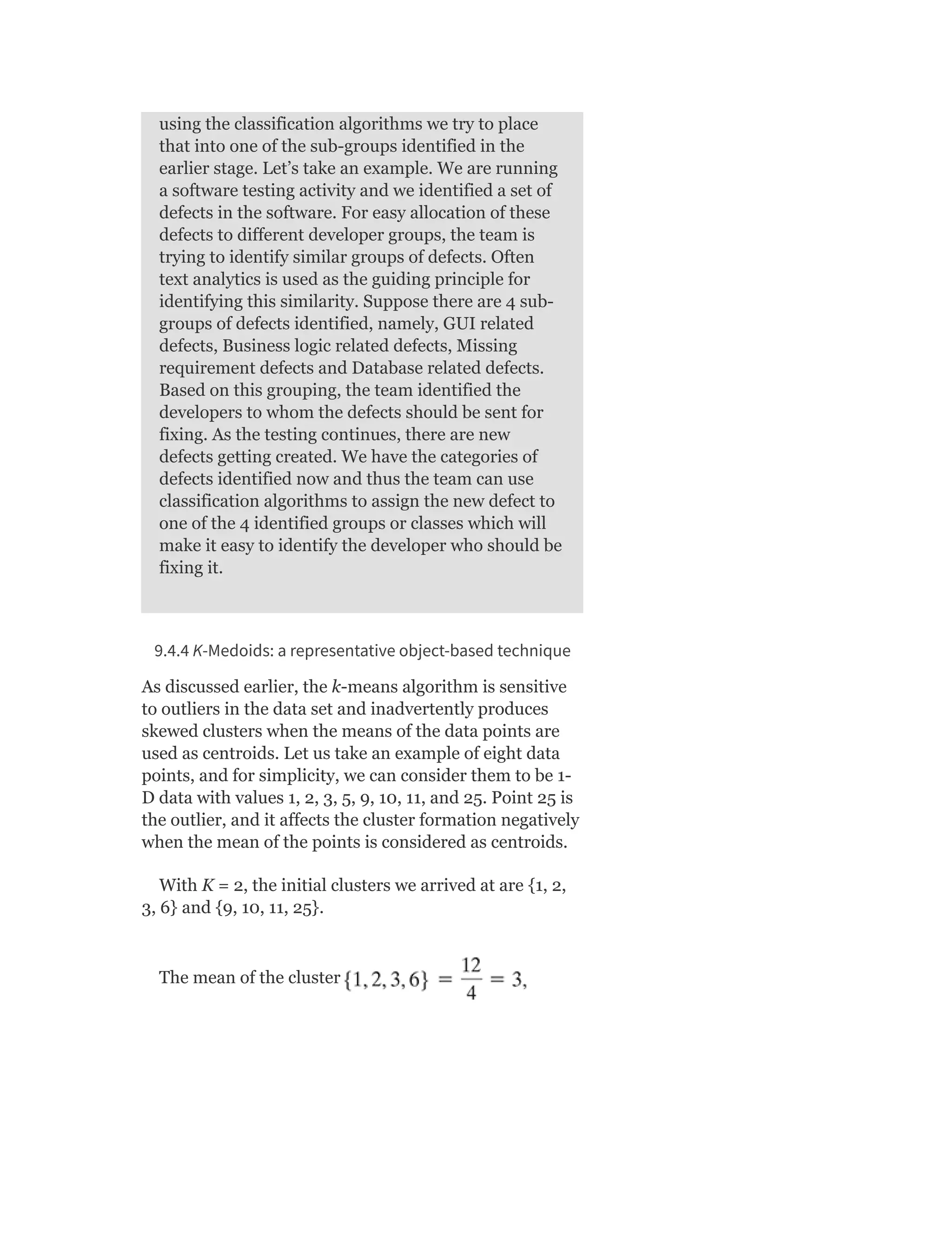 using the classification algorithms we try to place
that into one of the sub-groups identified in the
earlier stage. Let’s take an example. We are running
a software testing activity and we identified a set of
defects in the software. For easy allocation of these
defects to different developer groups, the team is
trying to identify similar groups of defects. Often
text analytics is used as the guiding principle for
identifying this similarity. Suppose there are 4 sub-
groups of defects identified, namely, GUI related
defects, Business logic related defects, Missing
requirement defects and Database related defects.
Based on this grouping, the team identified the
developers to whom the defects should be sent for
fixing. As the testing continues, there are new
defects getting created. We have the categories of
defects identified now and thus the team can use
classification algorithms to assign the new defect to
one of the 4 identified groups or classes which will
make it easy to identify the developer who should be
fixing it.
9.4.4 K-Medoids: a representative object-based technique
As discussed earlier, the k-means algorithm is sensitive
to outliers in the data set and inadvertently produces
skewed clusters when the means of the data points are
used as centroids. Let us take an example of eight data
points, and for simplicity, we can consider them to be 1-
D data with values 1, 2, 3, 5, 9, 10, 11, and 25. Point 25 is
the outlier, and it affects the cluster formation negatively
when the mean of the points is considered as centroids.
With K = 2, the initial clusters we arrived at are {1, 2,
3, 6} and {9, 10, 11, 25}.
The mean of the cluster
 