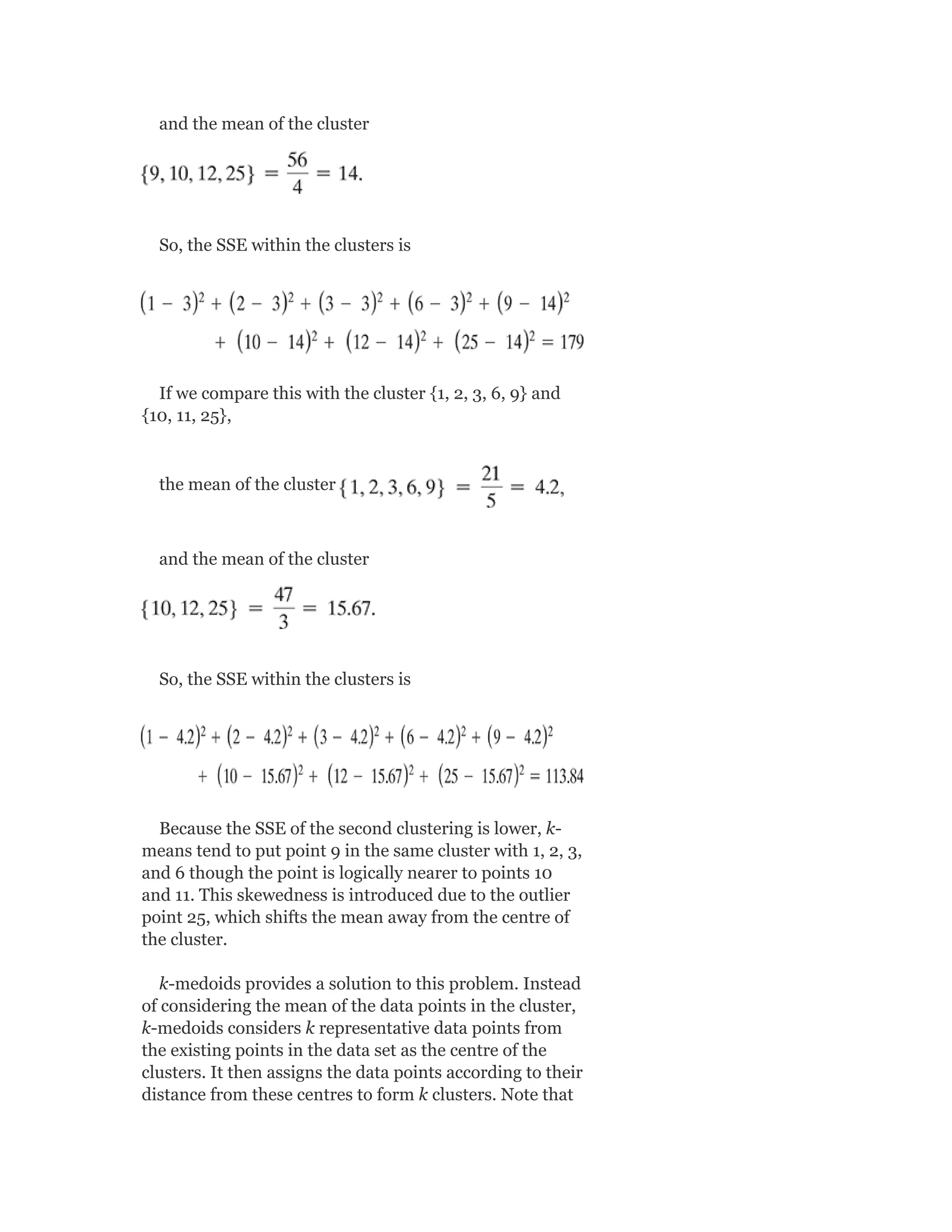 and the mean of the cluster
So, the SSE within the clusters is
If we compare this with the cluster {1, 2, 3, 6, 9} and
{10, 11, 25},
the mean of the cluster
and the mean of the cluster
So, the SSE within the clusters is
Because the SSE of the second clustering is lower, k-
means tend to put point 9 in the same cluster with 1, 2, 3,
and 6 though the point is logically nearer to points 10
and 11. This skewedness is introduced due to the outlier
point 25, which shifts the mean away from the centre of
the cluster.
k-medoids provides a solution to this problem. Instead
of considering the mean of the data points in the cluster,
k-medoids considers k representative data points from
the existing points in the data set as the centre of the
clusters. It then assigns the data points according to their
distance from these centres to form k clusters. Note that
 