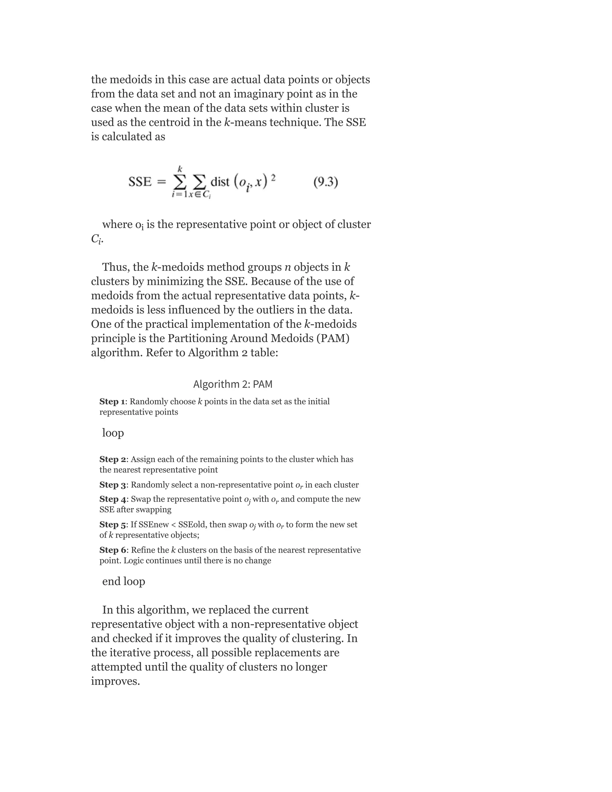 the medoids in this case are actual data points or objects
from the data set and not an imaginary point as in the
case when the mean of the data sets within cluster is
used as the centroid in the k-means technique. The SSE
is calculated as
where o is the representative point or object of cluster
C .
Thus, the k-medoids method groups n objects in k
clusters by minimizing the SSE. Because of the use of
medoids from the actual representative data points, k-
medoids is less influenced by the outliers in the data.
One of the practical implementation of the k-medoids
principle is the Partitioning Around Medoids (PAM)
algorithm. Refer to Algorithm 2 table:
Algorithm 2: PAM
Step 1: Randomly choose k points in the data set as the initial
representative points
loop
Step 2: Assign each of the remaining points to the cluster which has
the nearest representative point
Step 3: Randomly select a non-representative point o in each cluster
Step 4: Swap the representative point o with o and compute the new
SSE after swapping
Step 5: If SSEnew < SSEold, then swap o with o to form the new set
of k representative objects;
Step 6: Refine the k clusters on the basis of the nearest representative
point. Logic continues until there is no change
end loop
In this algorithm, we replaced the current
representative object with a non-representative object
and checked if it improves the quality of clustering. In
the iterative process, all possible replacements are
attempted until the quality of clusters no longer
improves.
i
i
r
j r
j r
 