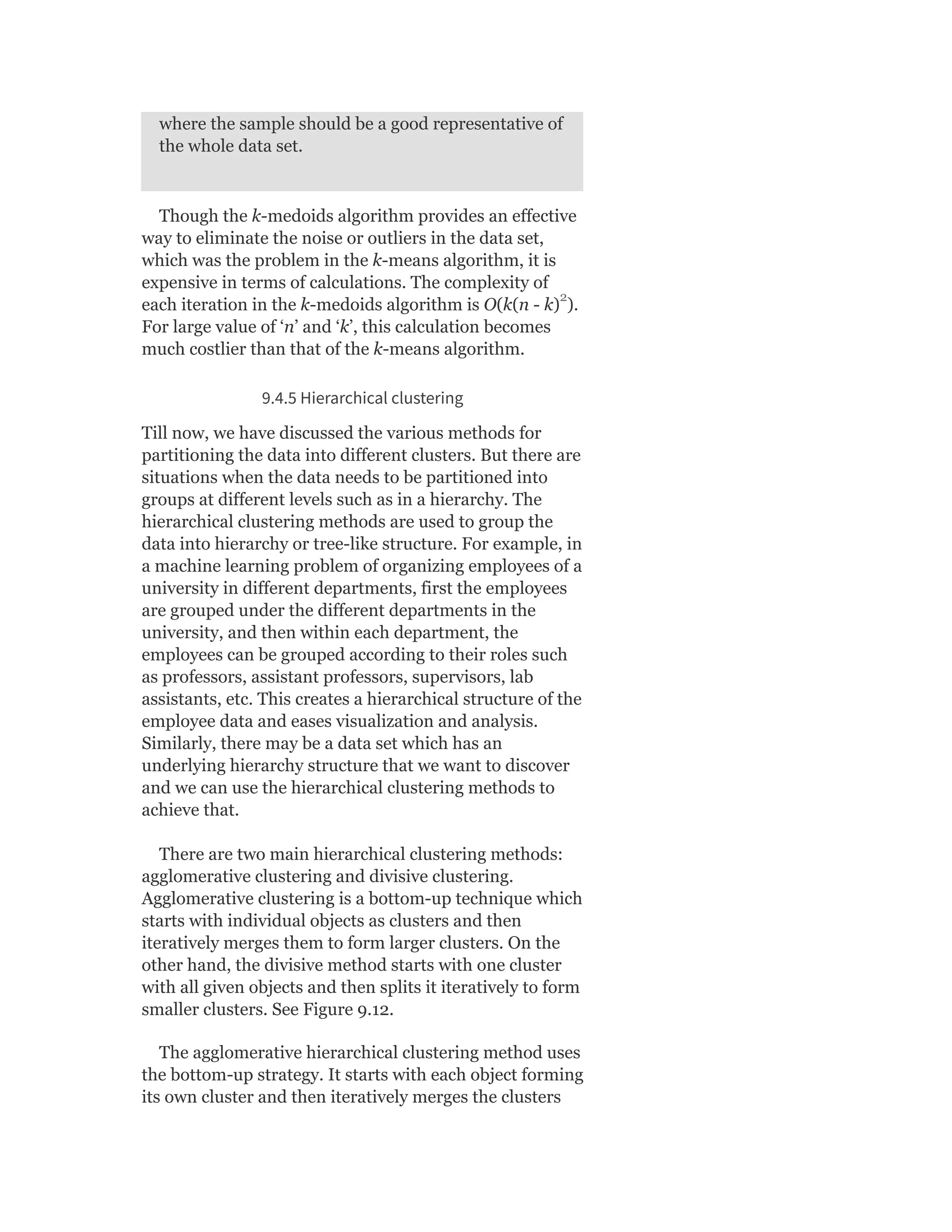 where the sample should be a good representative of
the whole data set.
Though the k-medoids algorithm provides an effective
way to eliminate the noise or outliers in the data set,
which was the problem in the k-means algorithm, it is
expensive in terms of calculations. The complexity of
each iteration in the k-medoids algorithm is O(k(n - k) ).
For large value of ‘n’ and ‘k’, this calculation becomes
much costlier than that of the k-means algorithm.
9.4.5 Hierarchical clustering
Till now, we have discussed the various methods for
partitioning the data into different clusters. But there are
situations when the data needs to be partitioned into
groups at different levels such as in a hierarchy. The
hierarchical clustering methods are used to group the
data into hierarchy or tree-like structure. For example, in
a machine learning problem of organizing employees of a
university in different departments, first the employees
are grouped under the different departments in the
university, and then within each department, the
employees can be grouped according to their roles such
as professors, assistant professors, supervisors, lab
assistants, etc. This creates a hierarchical structure of the
employee data and eases visualization and analysis.
Similarly, there may be a data set which has an
underlying hierarchy structure that we want to discover
and we can use the hierarchical clustering methods to
achieve that.
There are two main hierarchical clustering methods:
agglomerative clustering and divisive clustering.
Agglomerative clustering is a bottom-up technique which
starts with individual objects as clusters and then
iteratively merges them to form larger clusters. On the
other hand, the divisive method starts with one cluster
with all given objects and then splits it iteratively to form
smaller clusters. See Figure 9.12.
The agglomerative hierarchical clustering method uses
the bottom-up strategy. It starts with each object forming
its own cluster and then iteratively merges the clusters
2
 