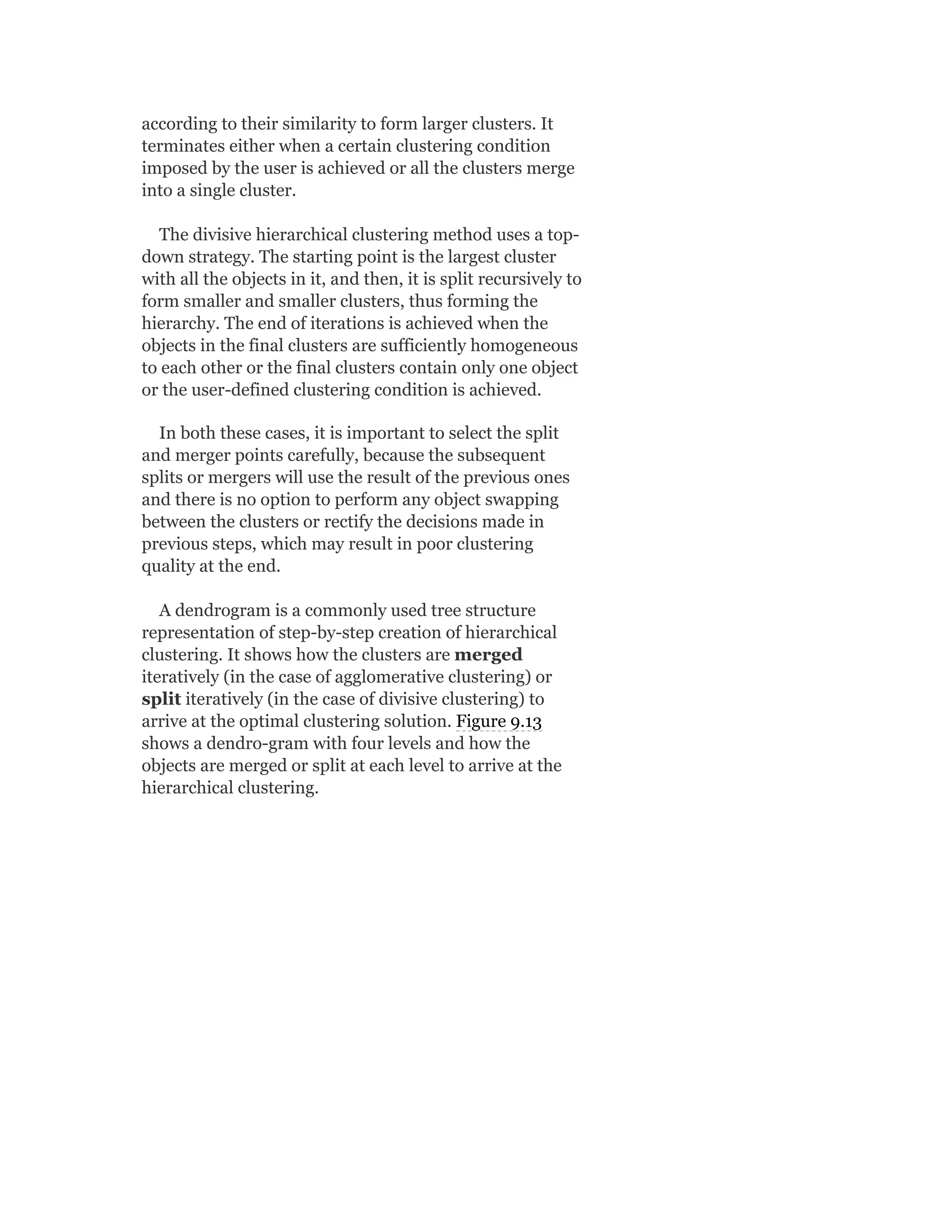 according to their similarity to form larger clusters. It
terminates either when a certain clustering condition
imposed by the user is achieved or all the clusters merge
into a single cluster.
The divisive hierarchical clustering method uses a top-
down strategy. The starting point is the largest cluster
with all the objects in it, and then, it is split recursively to
form smaller and smaller clusters, thus forming the
hierarchy. The end of iterations is achieved when the
objects in the final clusters are sufficiently homogeneous
to each other or the final clusters contain only one object
or the user-defined clustering condition is achieved.
In both these cases, it is important to select the split
and merger points carefully, because the subsequent
splits or mergers will use the result of the previous ones
and there is no option to perform any object swapping
between the clusters or rectify the decisions made in
previous steps, which may result in poor clustering
quality at the end.
A dendrogram is a commonly used tree structure
representation of step-by-step creation of hierarchical
clustering. It shows how the clusters are merged
iteratively (in the case of agglomerative clustering) or
split iteratively (in the case of divisive clustering) to
arrive at the optimal clustering solution. Figure 9.13
shows a dendro-gram with four levels and how the
objects are merged or split at each level to arrive at the
hierarchical clustering.
 