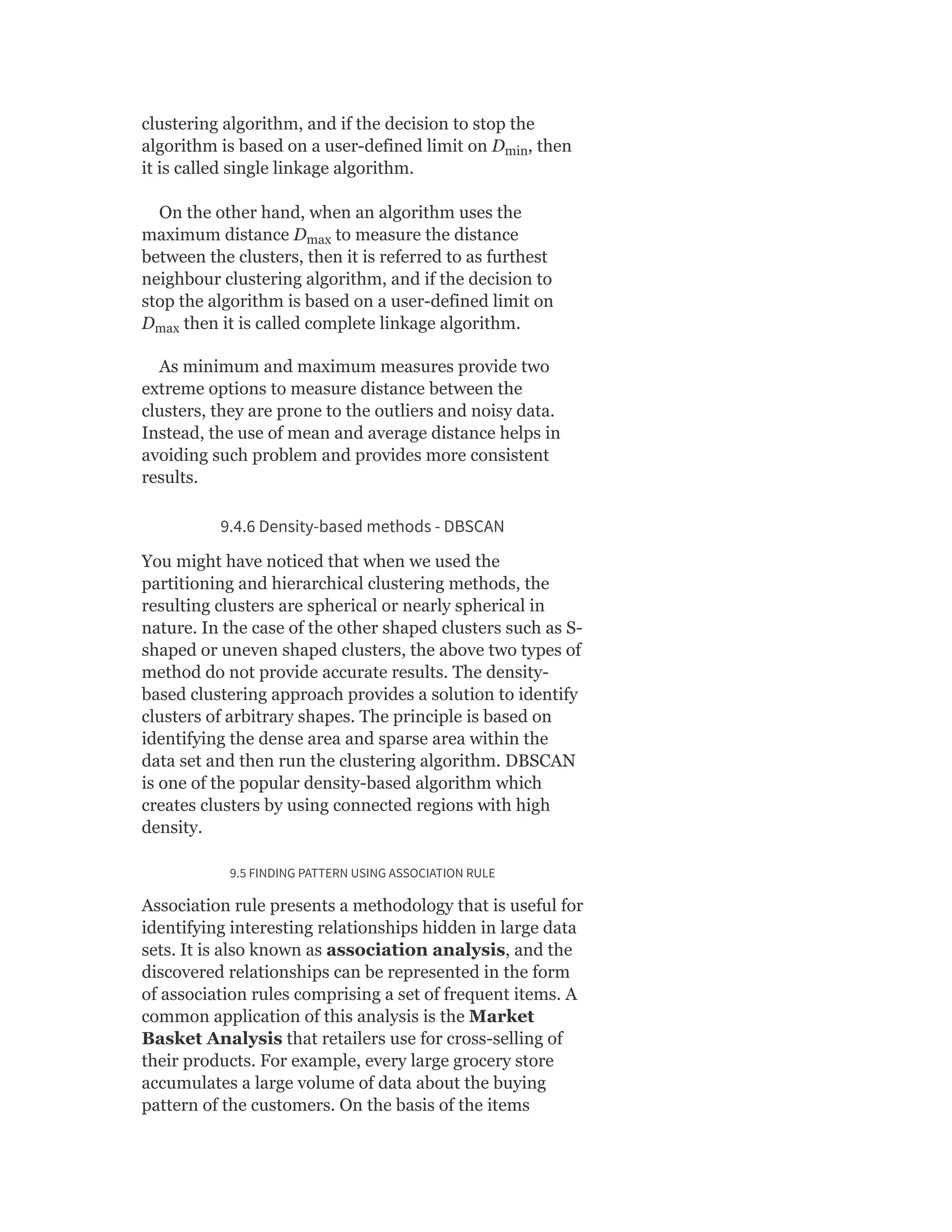 clustering algorithm, and if the decision to stop the
algorithm is based on a user-defined limit on D , then
it is called single linkage algorithm.
On the other hand, when an algorithm uses the
maximum distance D to measure the distance
between the clusters, then it is referred to as furthest
neighbour clustering algorithm, and if the decision to
stop the algorithm is based on a user-defined limit on
D then it is called complete linkage algorithm.
As minimum and maximum measures provide two
extreme options to measure distance between the
clusters, they are prone to the outliers and noisy data.
Instead, the use of mean and average distance helps in
avoiding such problem and provides more consistent
results.
9.4.6 Density-based methods - DBSCAN
You might have noticed that when we used the
partitioning and hierarchical clustering methods, the
resulting clusters are spherical or nearly spherical in
nature. In the case of the other shaped clusters such as S-
shaped or uneven shaped clusters, the above two types of
method do not provide accurate results. The density-
based clustering approach provides a solution to identify
clusters of arbitrary shapes. The principle is based on
identifying the dense area and sparse area within the
data set and then run the clustering algorithm. DBSCAN
is one of the popular density-based algorithm which
creates clusters by using connected regions with high
density.
9.5 FINDING PATTERN USING ASSOCIATION RULE
Association rule presents a methodology that is useful for
identifying interesting relationships hidden in large data
sets. It is also known as association analysis, and the
discovered relationships can be represented in the form
of association rules comprising a set of frequent items. A
common application of this analysis is the Market
Basket Analysis that retailers use for cross-selling of
their products. For example, every large grocery store
accumulates a large volume of data about the buying
pattern of the customers. On the basis of the items
min
max
max
 