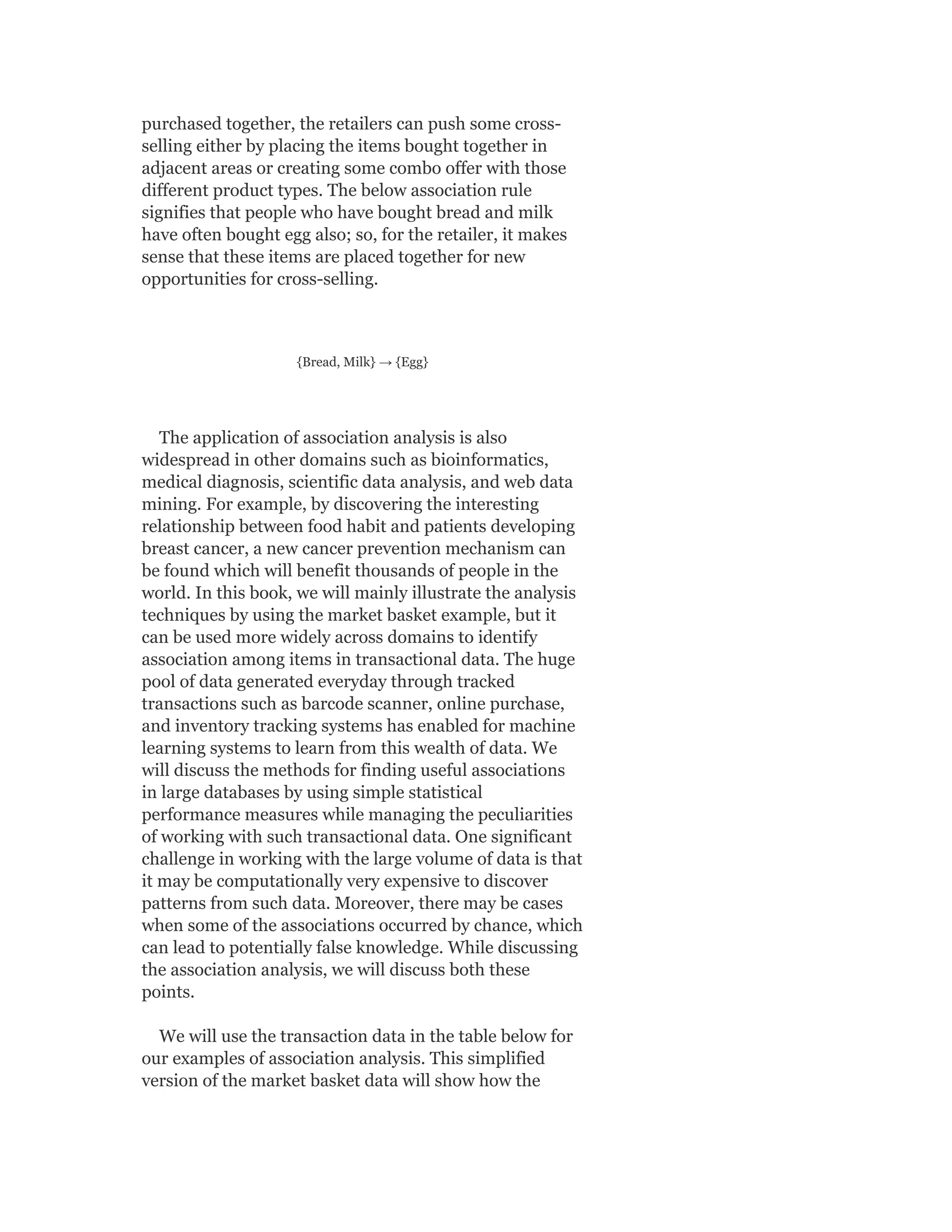 purchased together, the retailers can push some cross-
selling either by placing the items bought together in
adjacent areas or creating some combo offer with those
different product types. The below association rule
signifies that people who have bought bread and milk
have often bought egg also; so, for the retailer, it makes
sense that these items are placed together for new
opportunities for cross-selling.
{Bread, Milk} → {Egg}
The application of association analysis is also
widespread in other domains such as bioinformatics,
medical diagnosis, scientific data analysis, and web data
mining. For example, by discovering the interesting
relationship between food habit and patients developing
breast cancer, a new cancer prevention mechanism can
be found which will benefit thousands of people in the
world. In this book, we will mainly illustrate the analysis
techniques by using the market basket example, but it
can be used more widely across domains to identify
association among items in transactional data. The huge
pool of data generated everyday through tracked
transactions such as barcode scanner, online purchase,
and inventory tracking systems has enabled for machine
learning systems to learn from this wealth of data. We
will discuss the methods for finding useful associations
in large databases by using simple statistical
performance measures while managing the peculiarities
of working with such transactional data. One significant
challenge in working with the large volume of data is that
it may be computationally very expensive to discover
patterns from such data. Moreover, there may be cases
when some of the associations occurred by chance, which
can lead to potentially false knowledge. While discussing
the association analysis, we will discuss both these
points.
We will use the transaction data in the table below for
our examples of association analysis. This simplified
version of the market basket data will show how the
 