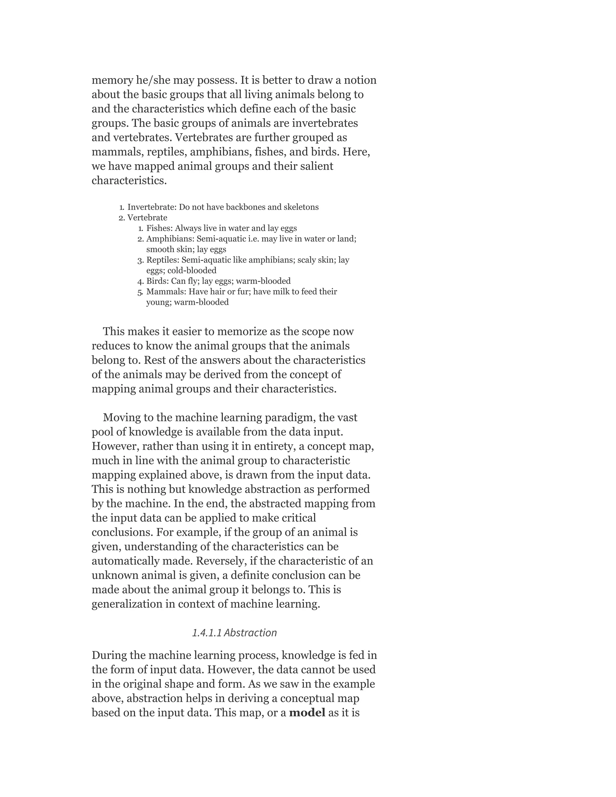 memory he/she may possess. It is better to draw a notion
about the basic groups that all living animals belong to
and the characteristics which define each of the basic
groups. The basic groups of animals are invertebrates
and vertebrates. Vertebrates are further grouped as
mammals, reptiles, amphibians, fishes, and birds. Here,
we have mapped animal groups and their salient
characteristics.
1. Invertebrate: Do not have backbones and skeletons
2. Vertebrate
1. Fishes: Always live in water and lay eggs
2. Amphibians: Semi-aquatic i.e. may live in water or land;
smooth skin; lay eggs
3. Reptiles: Semi-aquatic like amphibians; scaly skin; lay
eggs; cold-blooded
4. Birds: Can fly; lay eggs; warm-blooded
5. Mammals: Have hair or fur; have milk to feed their
young; warm-blooded
This makes it easier to memorize as the scope now
reduces to know the animal groups that the animals
belong to. Rest of the answers about the characteristics
of the animals may be derived from the concept of
mapping animal groups and their characteristics.
Moving to the machine learning paradigm, the vast
pool of knowledge is available from the data input.
However, rather than using it in entirety, a concept map,
much in line with the animal group to characteristic
mapping explained above, is drawn from the input data.
This is nothing but knowledge abstraction as performed
by the machine. In the end, the abstracted mapping from
the input data can be applied to make critical
conclusions. For example, if the group of an animal is
given, understanding of the characteristics can be
automatically made. Reversely, if the characteristic of an
unknown animal is given, a definite conclusion can be
made about the animal group it belongs to. This is
generalization in context of machine learning.
1.4.1.1 Abstraction
During the machine learning process, knowledge is fed in
the form of input data. However, the data cannot be used
in the original shape and form. As we saw in the example
above, abstraction helps in deriving a conceptual map
based on the input data. This map, or a model as it is
 