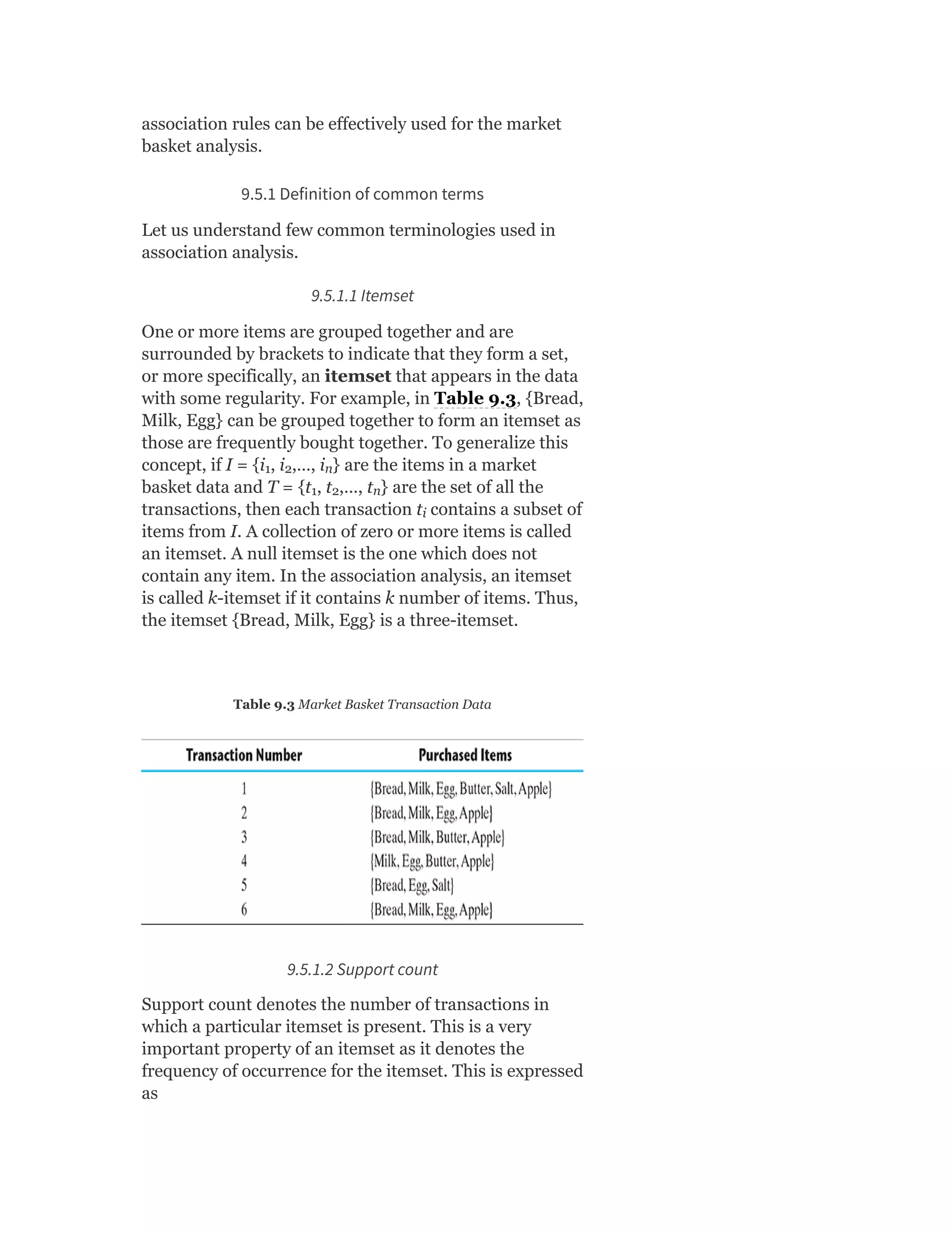 association rules can be effectively used for the market
basket analysis.
9.5.1 Definition of common terms
Let us understand few common terminologies used in
association analysis.
9.5.1.1 Itemset
One or more items are grouped together and are
surrounded by brackets to indicate that they form a set,
or more specifically, an itemset that appears in the data
with some regularity. For example, in Table 9.3, {Bread,
Milk, Egg} can be grouped together to form an itemset as
those are frequently bought together. To generalize this
concept, if I = {i , i ,…, i } are the items in a market
basket data and T = {t , t ,…, t } are the set of all the
transactions, then each transaction t contains a subset of
items from I. A collection of zero or more items is called
an itemset. A null itemset is the one which does not
contain any item. In the association analysis, an itemset
is called k-itemset if it contains k number of items. Thus,
the itemset {Bread, Milk, Egg} is a three-itemset.
Table 9.3 Market Basket Transaction Data
9.5.1.2 Support count
Support count denotes the number of transactions in
which a particular itemset is present. This is a very
important property of an itemset as it denotes the
frequency of occurrence for the itemset. This is expressed
as
1 2 n
1 2 n
i
 