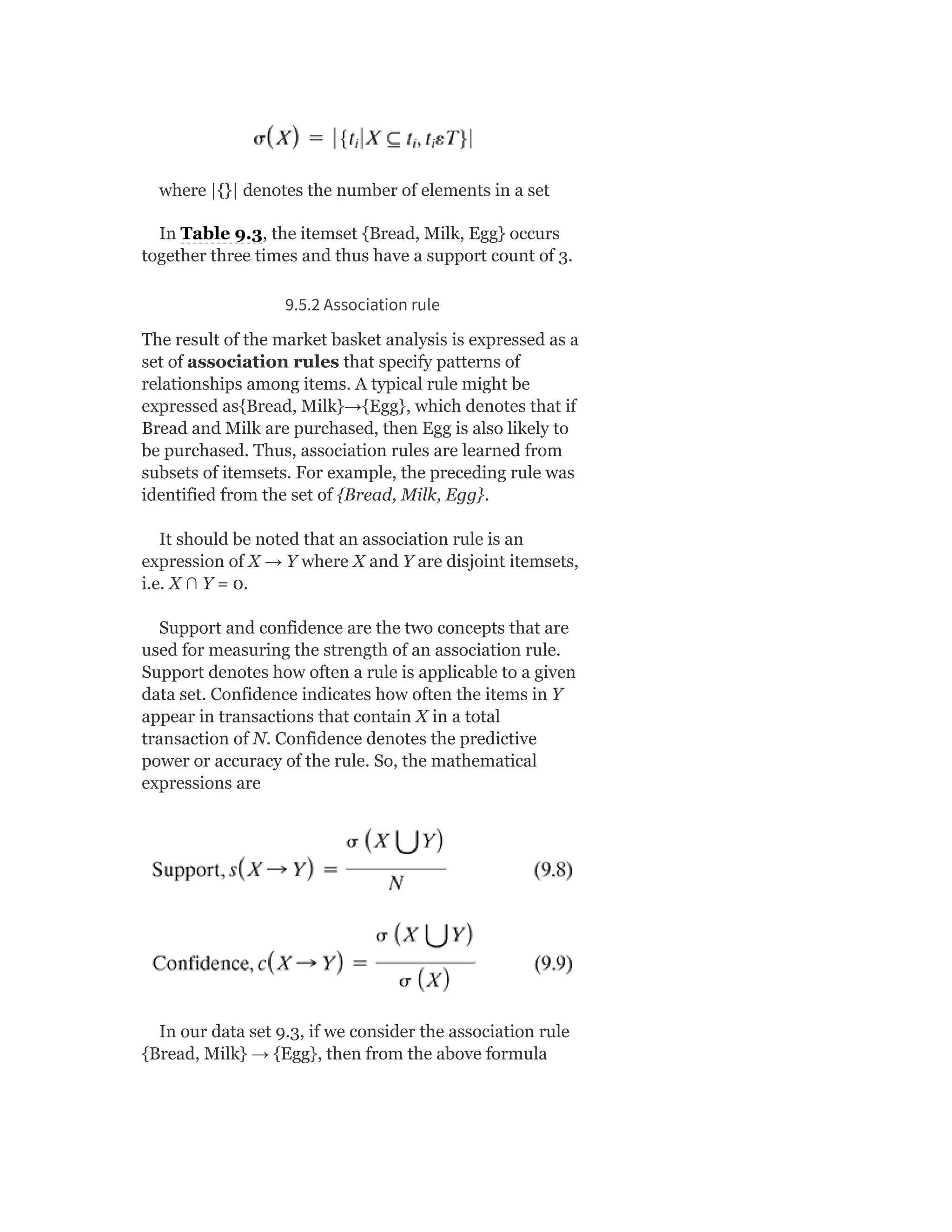 where |{}| denotes the number of elements in a set
In Table 9.3, the itemset {Bread, Milk, Egg} occurs
together three times and thus have a support count of 3.
9.5.2 Association rule
The result of the market basket analysis is expressed as a
set of association rules that specify patterns of
relationships among items. A typical rule might be
expressed as{Bread, Milk}→{Egg}, which denotes that if
Bread and Milk are purchased, then Egg is also likely to
be purchased. Thus, association rules are learned from
subsets of itemsets. For example, the preceding rule was
identified from the set of {Bread, Milk, Egg}.
It should be noted that an association rule is an
expression of X → Y where X and Y are disjoint itemsets,
i.e. X ∩ Y = 0.
Support and confidence are the two concepts that are
used for measuring the strength of an association rule.
Support denotes how often a rule is applicable to a given
data set. Confidence indicates how often the items in Y
appear in transactions that contain X in a total
transaction of N. Confidence denotes the predictive
power or accuracy of the rule. So, the mathematical
expressions are
In our data set 9.3, if we consider the association rule
{Bread, Milk} → {Egg}, then from the above formula
 