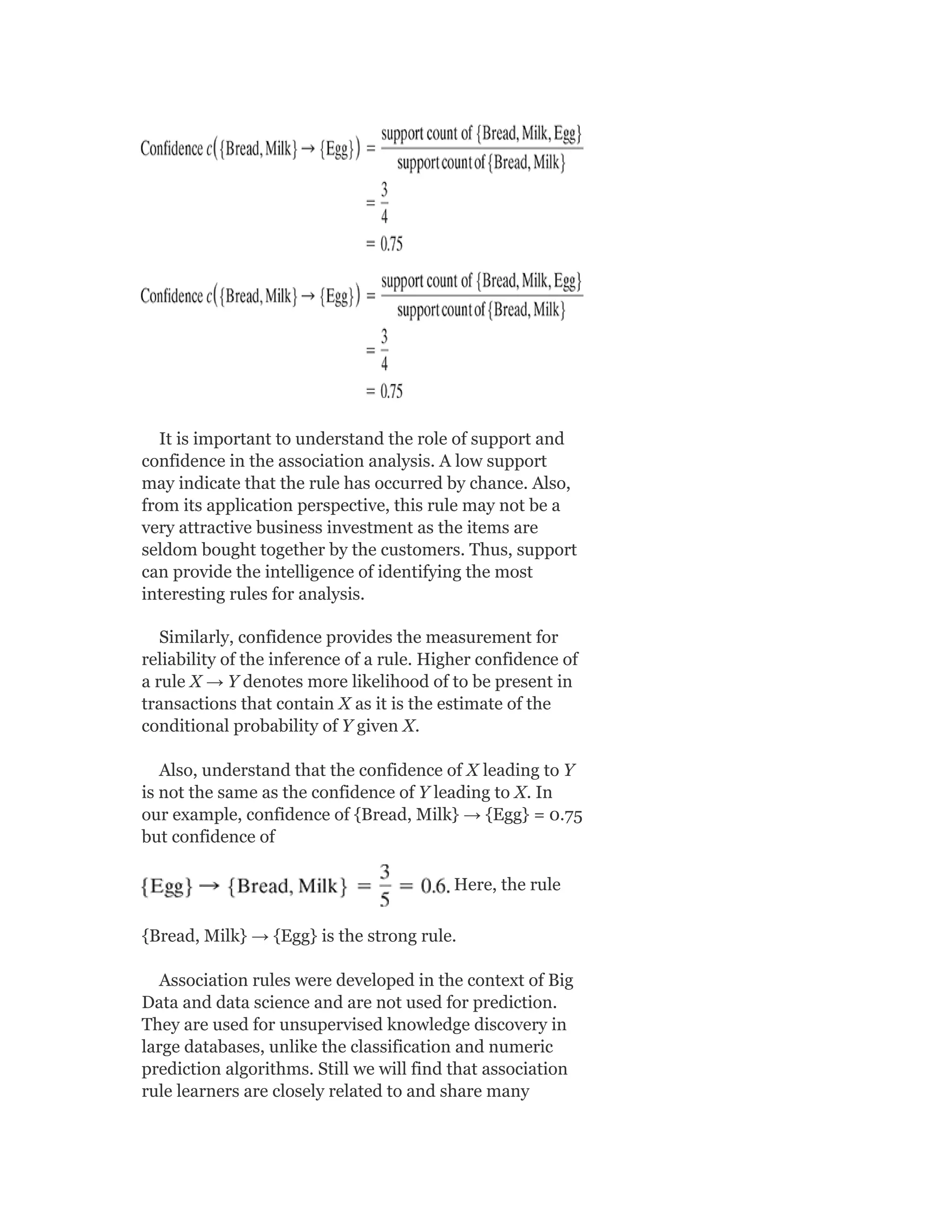 It is important to understand the role of support and
confidence in the association analysis. A low support
may indicate that the rule has occurred by chance. Also,
from its application perspective, this rule may not be a
very attractive business investment as the items are
seldom bought together by the customers. Thus, support
can provide the intelligence of identifying the most
interesting rules for analysis.
Similarly, confidence provides the measurement for
reliability of the inference of a rule. Higher confidence of
a rule X → Y denotes more likelihood of to be present in
transactions that contain X as it is the estimate of the
conditional probability of Y given X.
Also, understand that the confidence of X leading to Y
is not the same as the confidence of Y leading to X. In
our example, confidence of {Bread, Milk} → {Egg} = 0.75
but confidence of
Here, the rule
{Bread, Milk} → {Egg} is the strong rule.
Association rules were developed in the context of Big
Data and data science and are not used for prediction.
They are used for unsupervised knowledge discovery in
large databases, unlike the classification and numeric
prediction algorithms. Still we will find that association
rule learners are closely related to and share many
 