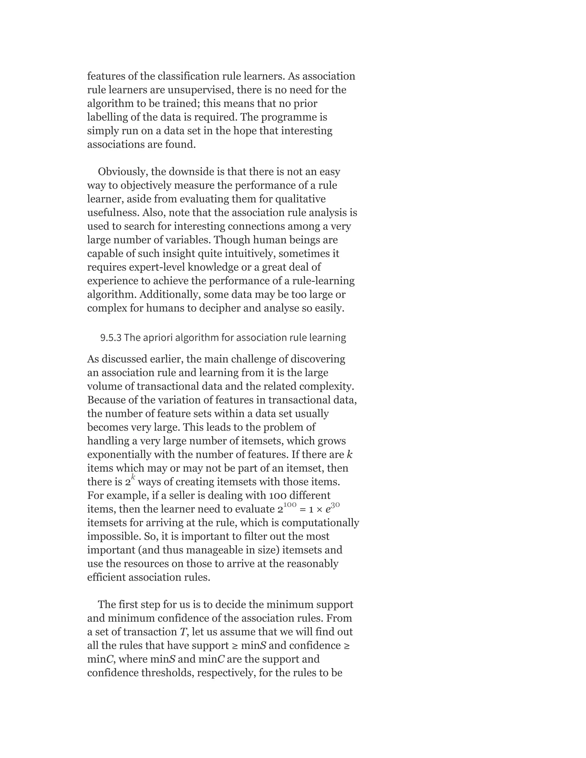 features of the classification rule learners. As association
rule learners are unsupervised, there is no need for the
algorithm to be trained; this means that no prior
labelling of the data is required. The programme is
simply run on a data set in the hope that interesting
associations are found.
Obviously, the downside is that there is not an easy
way to objectively measure the performance of a rule
learner, aside from evaluating them for qualitative
usefulness. Also, note that the association rule analysis is
used to search for interesting connections among a very
large number of variables. Though human beings are
capable of such insight quite intuitively, sometimes it
requires expert-level knowledge or a great deal of
experience to achieve the performance of a rule-learning
algorithm. Additionally, some data may be too large or
complex for humans to decipher and analyse so easily.
9.5.3 The apriori algorithm for association rule learning
As discussed earlier, the main challenge of discovering
an association rule and learning from it is the large
volume of transactional data and the related complexity.
Because of the variation of features in transactional data,
the number of feature sets within a data set usually
becomes very large. This leads to the problem of
handling a very large number of itemsets, which grows
exponentially with the number of features. If there are k
items which may or may not be part of an itemset, then
there is 2 ways of creating itemsets with those items.
For example, if a seller is dealing with 100 different
items, then the learner need to evaluate 2 = 1 × e
itemsets for arriving at the rule, which is computationally
impossible. So, it is important to filter out the most
important (and thus manageable in size) itemsets and
use the resources on those to arrive at the reasonably
efficient association rules.
The first step for us is to decide the minimum support
and minimum confidence of the association rules. From
a set of transaction T, let us assume that we will find out
all the rules that have support ≥ minS and confidence ≥
minC, where minS and minC are the support and
confidence thresholds, respectively, for the rules to be
k
100 30
 