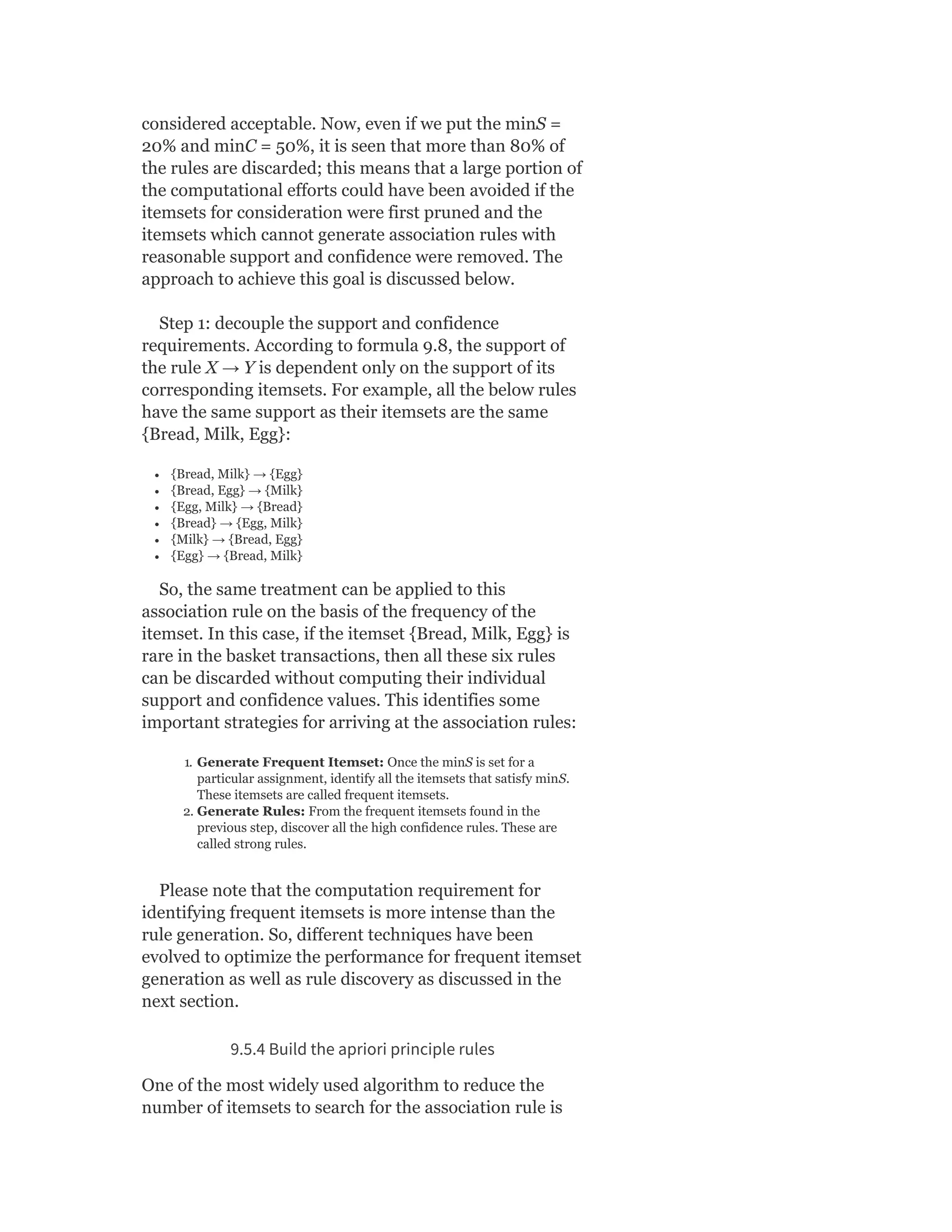 considered acceptable. Now, even if we put the minS =
20% and minC = 50%, it is seen that more than 80% of
the rules are discarded; this means that a large portion of
the computational efforts could have been avoided if the
itemsets for consideration were first pruned and the
itemsets which cannot generate association rules with
reasonable support and confidence were removed. The
approach to achieve this goal is discussed below.
Step 1: decouple the support and confidence
requirements. According to formula 9.8, the support of
the rule X → Y is dependent only on the support of its
corresponding itemsets. For example, all the below rules
have the same support as their itemsets are the same
{Bread, Milk, Egg}:
{Bread, Milk} → {Egg}
{Bread, Egg} → {Milk}
{Egg, Milk} → {Bread}
{Bread} → {Egg, Milk}
{Milk} → {Bread, Egg}
{Egg} → {Bread, Milk}
So, the same treatment can be applied to this
association rule on the basis of the frequency of the
itemset. In this case, if the itemset {Bread, Milk, Egg} is
rare in the basket transactions, then all these six rules
can be discarded without computing their individual
support and confidence values. This identifies some
important strategies for arriving at the association rules:
1. Generate Frequent Itemset: Once the minS is set for a
particular assignment, identify all the itemsets that satisfy minS.
These itemsets are called frequent itemsets.
2. Generate Rules: From the frequent itemsets found in the
previous step, discover all the high confidence rules. These are
called strong rules.
Please note that the computation requirement for
identifying frequent itemsets is more intense than the
rule generation. So, different techniques have been
evolved to optimize the performance for frequent itemset
generation as well as rule discovery as discussed in the
next section.
9.5.4 Build the apriori principle rules
One of the most widely used algorithm to reduce the
number of itemsets to search for the association rule is
 