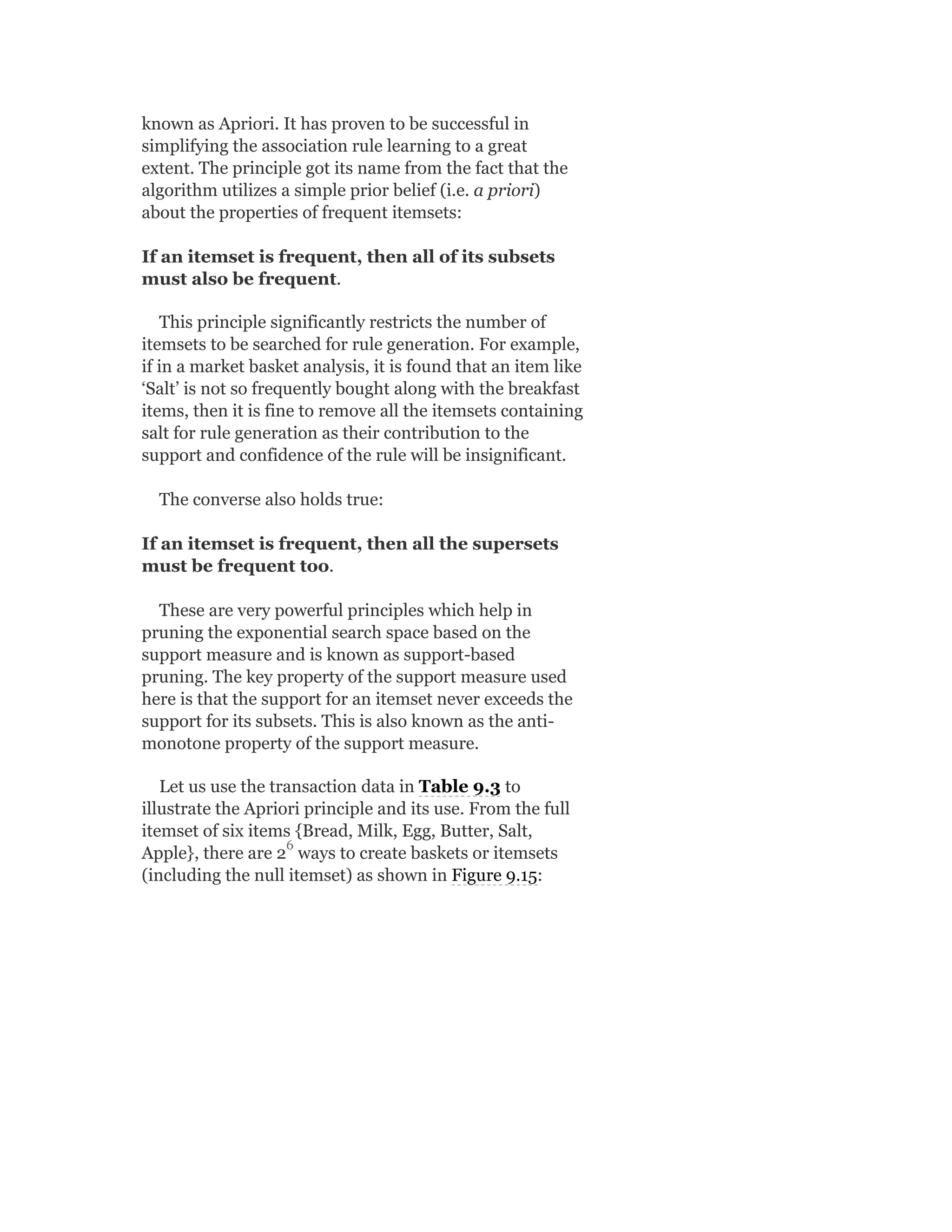 known as Apriori. It has proven to be successful in
simplifying the association rule learning to a great
extent. The principle got its name from the fact that the
algorithm utilizes a simple prior belief (i.e. a priori)
about the properties of frequent itemsets:
If an itemset is frequent, then all of its subsets
must also be frequent.
This principle significantly restricts the number of
itemsets to be searched for rule generation. For example,
if in a market basket analysis, it is found that an item like
‘Salt’ is not so frequently bought along with the breakfast
items, then it is fine to remove all the itemsets containing
salt for rule generation as their contribution to the
support and confidence of the rule will be insignificant.
The converse also holds true:
If an itemset is frequent, then all the supersets
must be frequent too.
These are very powerful principles which help in
pruning the exponential search space based on the
support measure and is known as support-based
pruning. The key property of the support measure used
here is that the support for an itemset never exceeds the
support for its subsets. This is also known as the anti-
monotone property of the support measure.
Let us use the transaction data in Table 9.3 to
illustrate the Apriori principle and its use. From the full
itemset of six items {Bread, Milk, Egg, Butter, Salt,
Apple}, there are 2 ways to create baskets or itemsets
(including the null itemset) as shown in Figure 9.15:
6
 