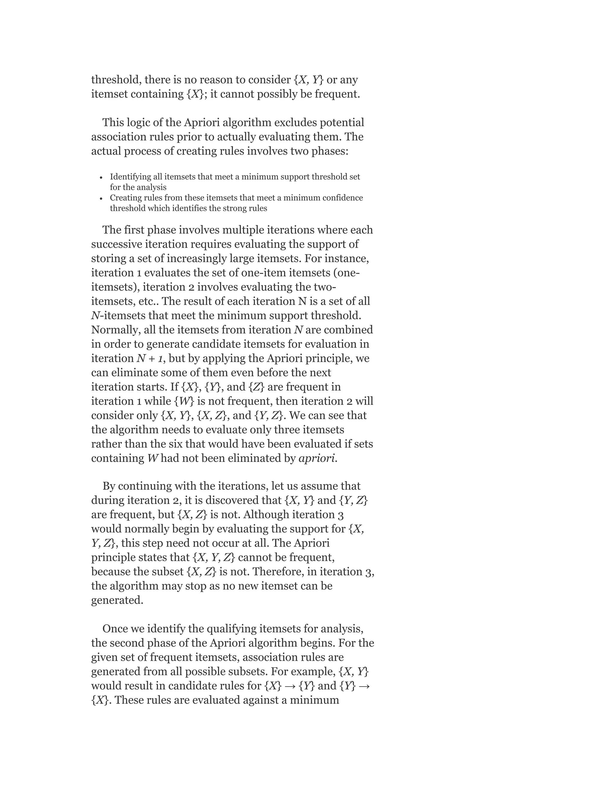 threshold, there is no reason to consider {X, Y} or any
itemset containing {X}; it cannot possibly be frequent.
This logic of the Apriori algorithm excludes potential
association rules prior to actually evaluating them. The
actual process of creating rules involves two phases:
Identifying all itemsets that meet a minimum support threshold set
for the analysis
Creating rules from these itemsets that meet a minimum confidence
threshold which identifies the strong rules
The first phase involves multiple iterations where each
successive iteration requires evaluating the support of
storing a set of increasingly large itemsets. For instance,
iteration 1 evaluates the set of one-item itemsets (one-
itemsets), iteration 2 involves evaluating the two-
itemsets, etc.. The result of each iteration N is a set of all
N-itemsets that meet the minimum support threshold.
Normally, all the itemsets from iteration N are combined
in order to generate candidate itemsets for evaluation in
iteration N + 1, but by applying the Apriori principle, we
can eliminate some of them even before the next
iteration starts. If {X}, {Y}, and {Z} are frequent in
iteration 1 while {W} is not frequent, then iteration 2 will
consider only {X, Y}, {X, Z}, and {Y, Z}. We can see that
the algorithm needs to evaluate only three itemsets
rather than the six that would have been evaluated if sets
containing W had not been eliminated by apriori.
By continuing with the iterations, let us assume that
during iteration 2, it is discovered that {X, Y} and {Y, Z}
are frequent, but {X, Z} is not. Although iteration 3
would normally begin by evaluating the support for {X,
Y, Z}, this step need not occur at all. The Apriori
principle states that {X, Y, Z} cannot be frequent,
because the subset {X, Z} is not. Therefore, in iteration 3,
the algorithm may stop as no new itemset can be
generated.
Once we identify the qualifying itemsets for analysis,
the second phase of the Apriori algorithm begins. For the
given set of frequent itemsets, association rules are
generated from all possible subsets. For example, {X, Y}
would result in candidate rules for {X} → {Y} and {Y} →
{X}. These rules are evaluated against a minimum
 