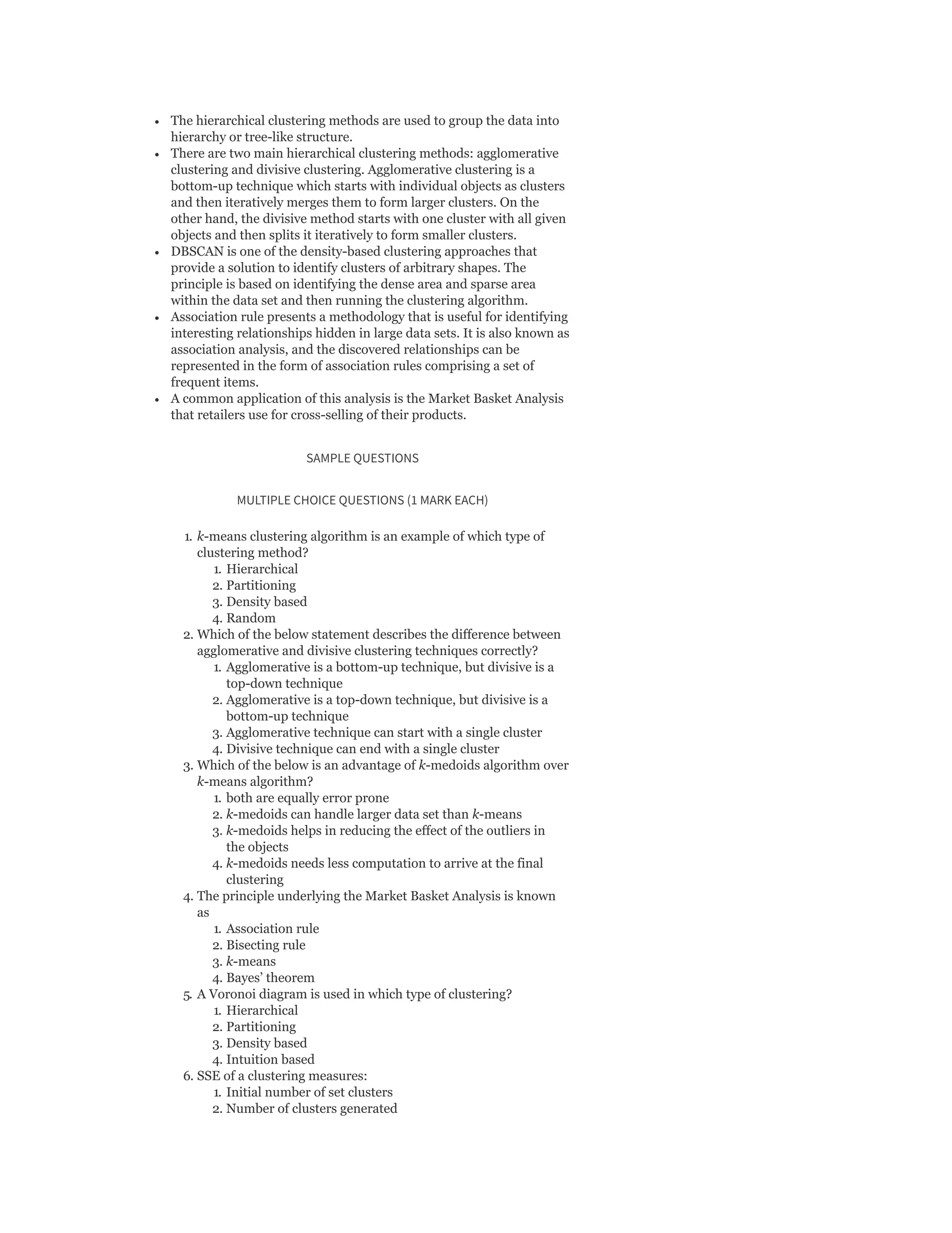 The hierarchical clustering methods are used to group the data into
hierarchy or tree-like structure.
There are two main hierarchical clustering methods: agglomerative
clustering and divisive clustering. Agglomerative clustering is a
bottom-up technique which starts with individual objects as clusters
and then iteratively merges them to form larger clusters. On the
other hand, the divisive method starts with one cluster with all given
objects and then splits it iteratively to form smaller clusters.
DBSCAN is one of the density-based clustering approaches that
provide a solution to identify clusters of arbitrary shapes. The
principle is based on identifying the dense area and sparse area
within the data set and then running the clustering algorithm.
Association rule presents a methodology that is useful for identifying
interesting relationships hidden in large data sets. It is also known as
association analysis, and the discovered relationships can be
represented in the form of association rules comprising a set of
frequent items.
A common application of this analysis is the Market Basket Analysis
that retailers use for cross-selling of their products.
SAMPLE QUESTIONS
MULTIPLE CHOICE QUESTIONS (1 MARK EACH)
1. k-means clustering algorithm is an example of which type of
clustering method?
1. Hierarchical
2. Partitioning
3. Density based
4. Random
2. Which of the below statement describes the difference between
agglomerative and divisive clustering techniques correctly?
1. Agglomerative is a bottom-up technique, but divisive is a
top-down technique
2. Agglomerative is a top-down technique, but divisive is a
bottom-up technique
3. Agglomerative technique can start with a single cluster
4. Divisive technique can end with a single cluster
3. Which of the below is an advantage of k-medoids algorithm over
k-means algorithm?
1. both are equally error prone
2. k-medoids can handle larger data set than k-means
3. k-medoids helps in reducing the effect of the outliers in
the objects
4. k-medoids needs less computation to arrive at the final
clustering
4. The principle underlying the Market Basket Analysis is known
as
1. Association rule
2. Bisecting rule
3. k-means
4. Bayes’ theorem
5. A Voronoi diagram is used in which type of clustering?
1. Hierarchical
2. Partitioning
3. Density based
4. Intuition based
6. SSE of a clustering measures:
1. Initial number of set clusters
2. Number of clusters generated
 
