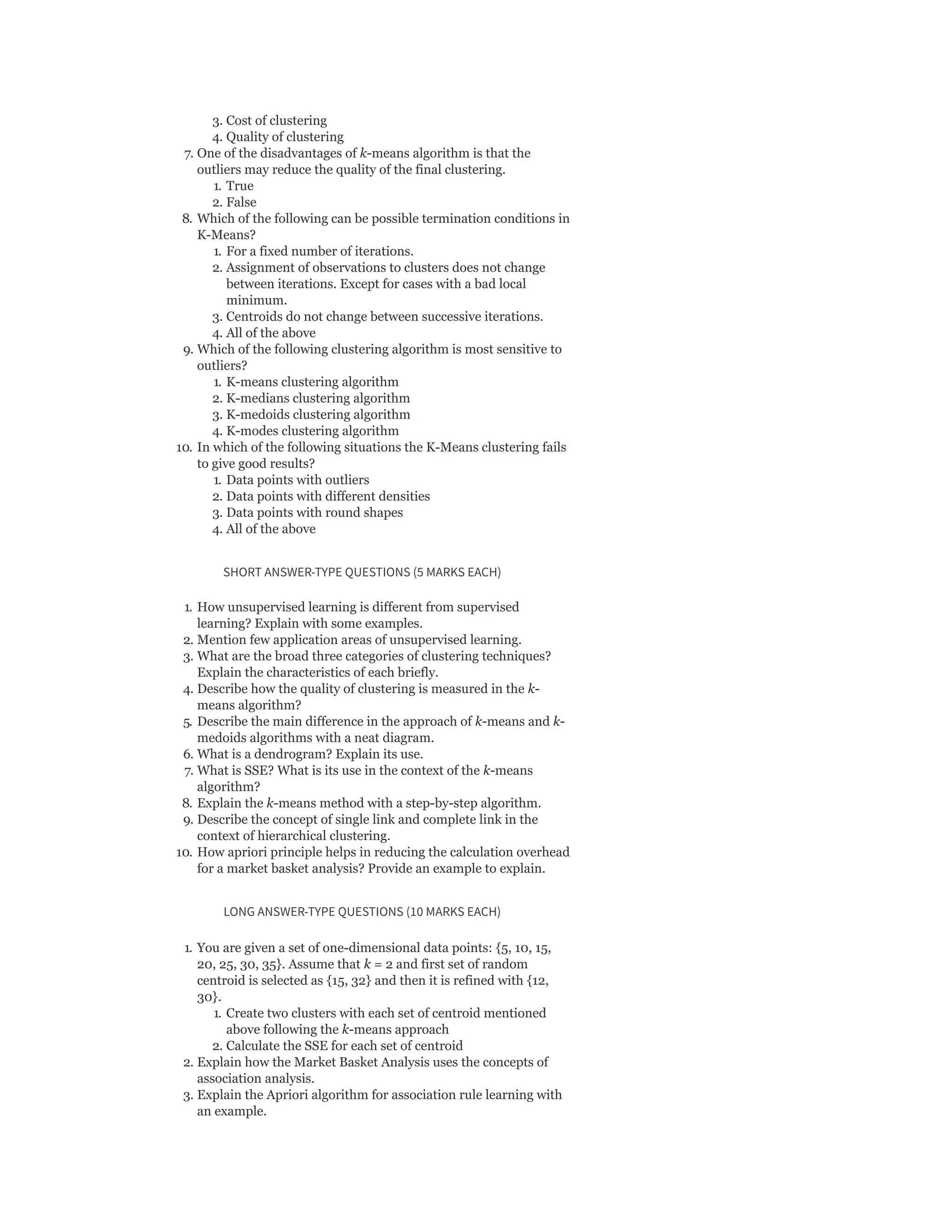 3. Cost of clustering
4. Quality of clustering
7. One of the disadvantages of k-means algorithm is that the
outliers may reduce the quality of the final clustering.
1. True
2. False
8. Which of the following can be possible termination conditions in
K-Means?
1. For a fixed number of iterations.
2. Assignment of observations to clusters does not change
between iterations. Except for cases with a bad local
minimum.
3. Centroids do not change between successive iterations.
4. All of the above
9. Which of the following clustering algorithm is most sensitive to
outliers?
1. K-means clustering algorithm
2. K-medians clustering algorithm
3. K-medoids clustering algorithm
4. K-modes clustering algorithm
10. In which of the following situations the K-Means clustering fails
to give good results?
1. Data points with outliers
2. Data points with different densities
3. Data points with round shapes
4. All of the above
SHORT ANSWER-TYPE QUESTIONS (5 MARKS EACH)
1. How unsupervised learning is different from supervised
learning? Explain with some examples.
2. Mention few application areas of unsupervised learning.
3. What are the broad three categories of clustering techniques?
Explain the characteristics of each briefly.
4. Describe how the quality of clustering is measured in the k-
means algorithm?
5. Describe the main difference in the approach of k-means and k-
medoids algorithms with a neat diagram.
6. What is a dendrogram? Explain its use.
7. What is SSE? What is its use in the context of the k-means
algorithm?
8. Explain the k-means method with a step-by-step algorithm.
9. Describe the concept of single link and complete link in the
context of hierarchical clustering.
10. How apriori principle helps in reducing the calculation overhead
for a market basket analysis? Provide an example to explain.
LONG ANSWER-TYPE QUESTIONS (10 MARKS EACH)
1. You are given a set of one-dimensional data points: {5, 10, 15,
20, 25, 30, 35}. Assume that k = 2 and first set of random
centroid is selected as {15, 32} and then it is refined with {12,
30}.
1. Create two clusters with each set of centroid mentioned
above following the k-means approach
2. Calculate the SSE for each set of centroid
2. Explain how the Market Basket Analysis uses the concepts of
association analysis.
3. Explain the Apriori algorithm for association rule learning with
an example.
 