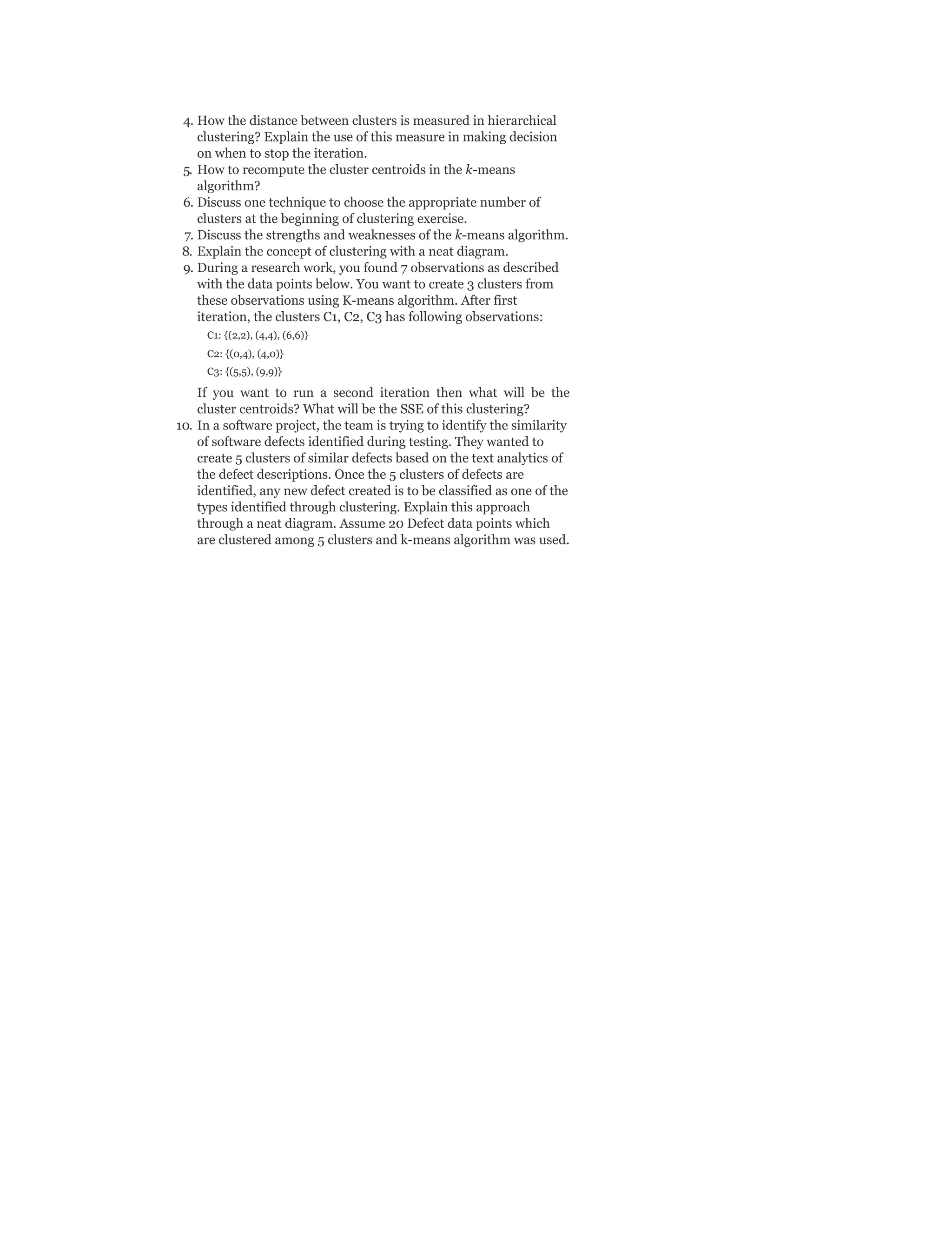 4. How the distance between clusters is measured in hierarchical
clustering? Explain the use of this measure in making decision
on when to stop the iteration.
5. How to recompute the cluster centroids in the k-means
algorithm?
6. Discuss one technique to choose the appropriate number of
clusters at the beginning of clustering exercise.
7. Discuss the strengths and weaknesses of the k-means algorithm.
8. Explain the concept of clustering with a neat diagram.
9. During a research work, you found 7 observations as described
with the data points below. You want to create 3 clusters from
these observations using K-means algorithm. After first
iteration, the clusters C1, C2, C3 has following observations:
C1: {(2,2), (4,4), (6,6)}
C2: {(0,4), (4,0)}
C3: {(5,5), (9,9)}
If you want to run a second iteration then what will be the
cluster centroids? What will be the SSE of this clustering?
10. In a software project, the team is trying to identify the similarity
of software defects identified during testing. They wanted to
create 5 clusters of similar defects based on the text analytics of
the defect descriptions. Once the 5 clusters of defects are
identified, any new defect created is to be classified as one of the
types identified through clustering. Explain this approach
through a neat diagram. Assume 20 Defect data points which
are clustered among 5 clusters and k-means algorithm was used.
 