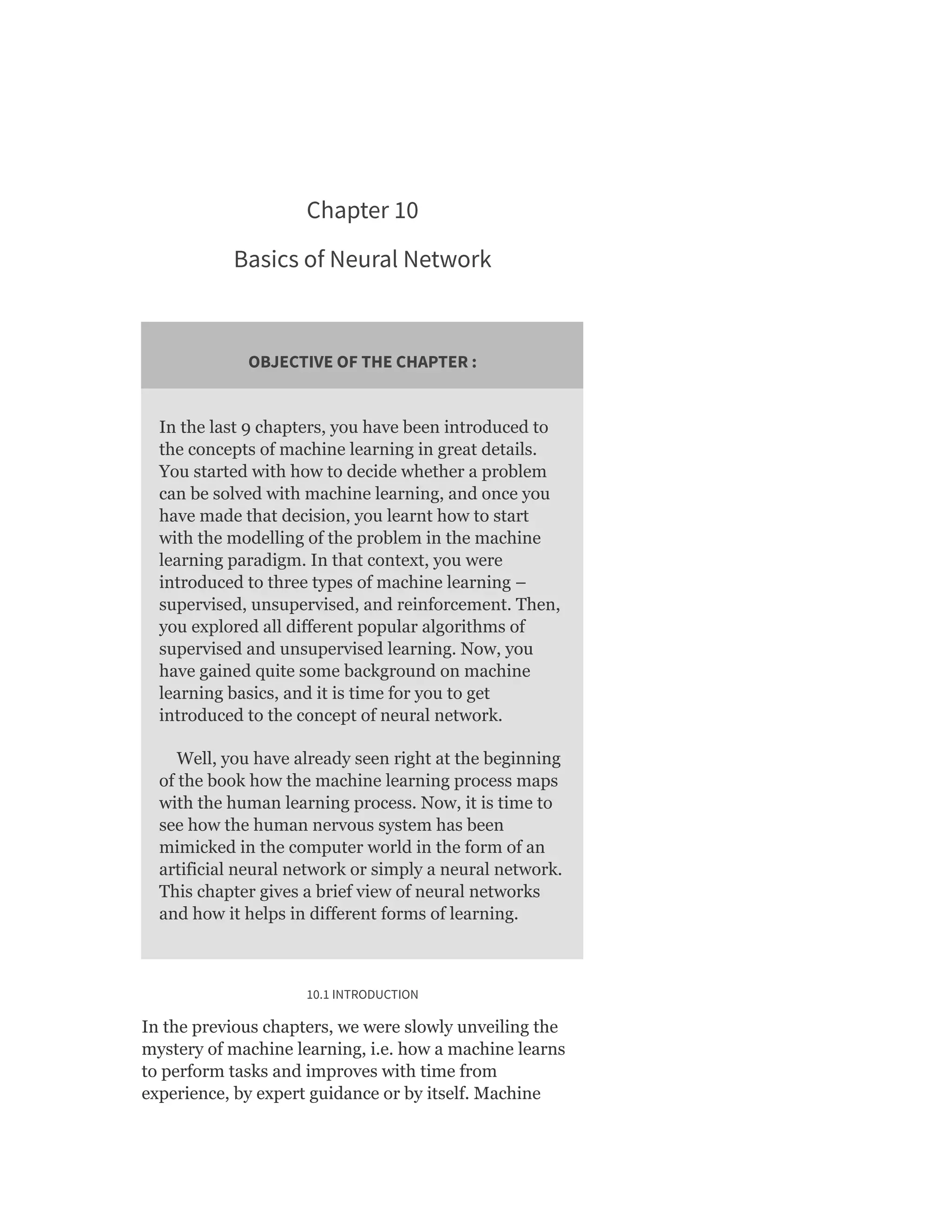 Chapter 10
Basics of Neural Network
OBJECTIVE OF THE CHAPTER :
In the last 9 chapters, you have been introduced to
the concepts of machine learning in great details.
You started with how to decide whether a problem
can be solved with machine learning, and once you
have made that decision, you learnt how to start
with the modelling of the problem in the machine
learning paradigm. In that context, you were
introduced to three types of machine learning –
supervised, unsupervised, and reinforcement. Then,
you explored all different popular algorithms of
supervised and unsupervised learning. Now, you
have gained quite some background on machine
learning basics, and it is time for you to get
introduced to the concept of neural network.
Well, you have already seen right at the beginning
of the book how the machine learning process maps
with the human learning process. Now, it is time to
see how the human nervous system has been
mimicked in the computer world in the form of an
artificial neural network or simply a neural network.
This chapter gives a brief view of neural networks
and how it helps in different forms of learning.
10.1 INTRODUCTION
In the previous chapters, we were slowly unveiling the
mystery of machine learning, i.e. how a machine learns
to perform tasks and improves with time from
experience, by expert guidance or by itself. Machine
 