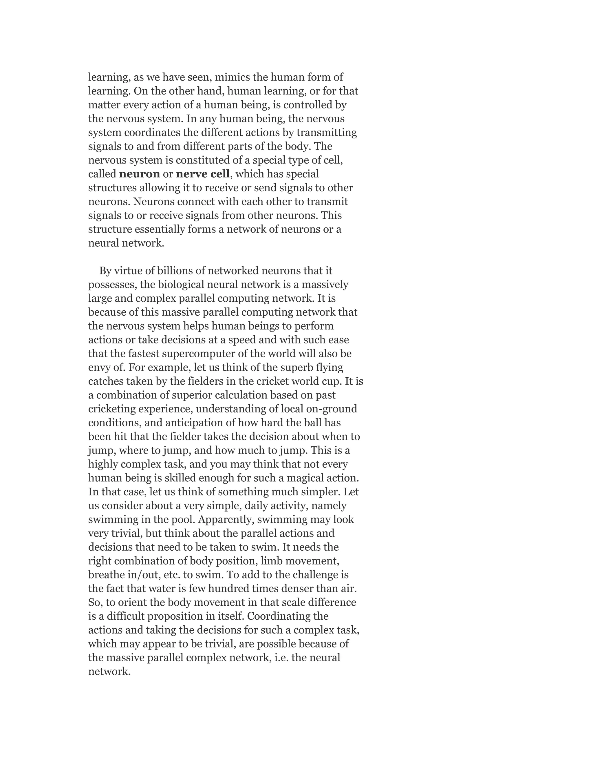 learning, as we have seen, mimics the human form of
learning. On the other hand, human learning, or for that
matter every action of a human being, is controlled by
the nervous system. In any human being, the nervous
system coordinates the different actions by transmitting
signals to and from different parts of the body. The
nervous system is constituted of a special type of cell,
called neuron or nerve cell, which has special
structures allowing it to receive or send signals to other
neurons. Neurons connect with each other to transmit
signals to or receive signals from other neurons. This
structure essentially forms a network of neurons or a
neural network.
By virtue of billions of networked neurons that it
possesses, the biological neural network is a massively
large and complex parallel computing network. It is
because of this massive parallel computing network that
the nervous system helps human beings to perform
actions or take decisions at a speed and with such ease
that the fastest supercomputer of the world will also be
envy of. For example, let us think of the superb flying
catches taken by the fielders in the cricket world cup. It is
a combination of superior calculation based on past
cricketing experience, understanding of local on-ground
conditions, and anticipation of how hard the ball has
been hit that the fielder takes the decision about when to
jump, where to jump, and how much to jump. This is a
highly complex task, and you may think that not every
human being is skilled enough for such a magical action.
In that case, let us think of something much simpler. Let
us consider about a very simple, daily activity, namely
swimming in the pool. Apparently, swimming may look
very trivial, but think about the parallel actions and
decisions that need to be taken to swim. It needs the
right combination of body position, limb movement,
breathe in/out, etc. to swim. To add to the challenge is
the fact that water is few hundred times denser than air.
So, to orient the body movement in that scale difference
is a difficult proposition in itself. Coordinating the
actions and taking the decisions for such a complex task,
which may appear to be trivial, are possible because of
the massive parallel complex network, i.e. the neural
network.
 