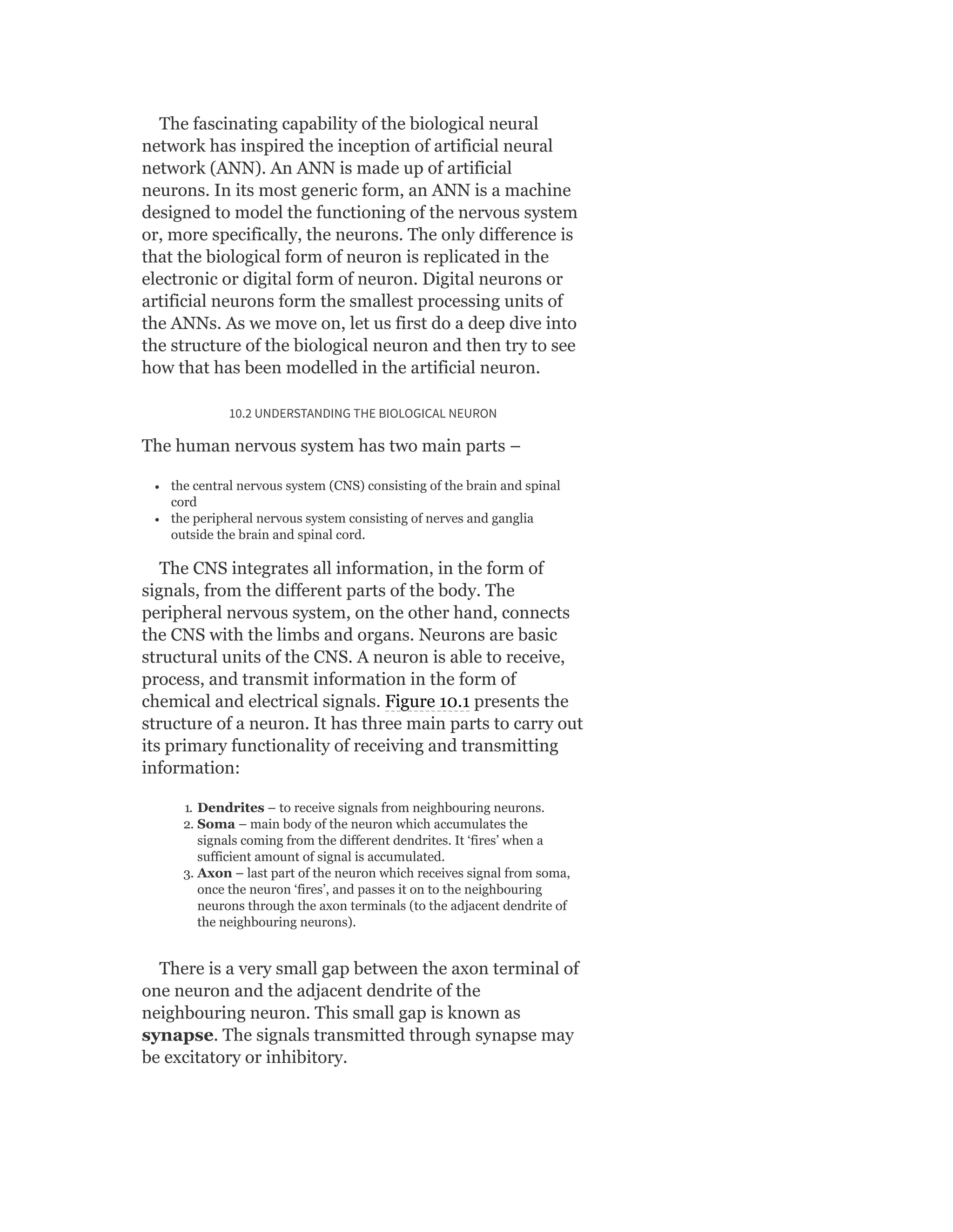 The fascinating capability of the biological neural
network has inspired the inception of artificial neural
network (ANN). An ANN is made up of artificial
neurons. In its most generic form, an ANN is a machine
designed to model the functioning of the nervous system
or, more specifically, the neurons. The only difference is
that the biological form of neuron is replicated in the
electronic or digital form of neuron. Digital neurons or
artificial neurons form the smallest processing units of
the ANNs. As we move on, let us first do a deep dive into
the structure of the biological neuron and then try to see
how that has been modelled in the artificial neuron.
10.2 UNDERSTANDING THE BIOLOGICAL NEURON
The human nervous system has two main parts –
the central nervous system (CNS) consisting of the brain and spinal
cord
the peripheral nervous system consisting of nerves and ganglia
outside the brain and spinal cord.
The CNS integrates all information, in the form of
signals, from the different parts of the body. The
peripheral nervous system, on the other hand, connects
the CNS with the limbs and organs. Neurons are basic
structural units of the CNS. A neuron is able to receive,
process, and transmit information in the form of
chemical and electrical signals. Figure 10.1 presents the
structure of a neuron. It has three main parts to carry out
its primary functionality of receiving and transmitting
information:
1. Dendrites – to receive signals from neighbouring neurons.
2. Soma – main body of the neuron which accumulates the
signals coming from the different dendrites. It ‘fires’ when a
sufficient amount of signal is accumulated.
3. Axon – last part of the neuron which receives signal from soma,
once the neuron ‘fires’, and passes it on to the neighbouring
neurons through the axon terminals (to the adjacent dendrite of
the neighbouring neurons).
There is a very small gap between the axon terminal of
one neuron and the adjacent dendrite of the
neighbouring neuron. This small gap is known as
synapse. The signals transmitted through synapse may
be excitatory or inhibitory.
 