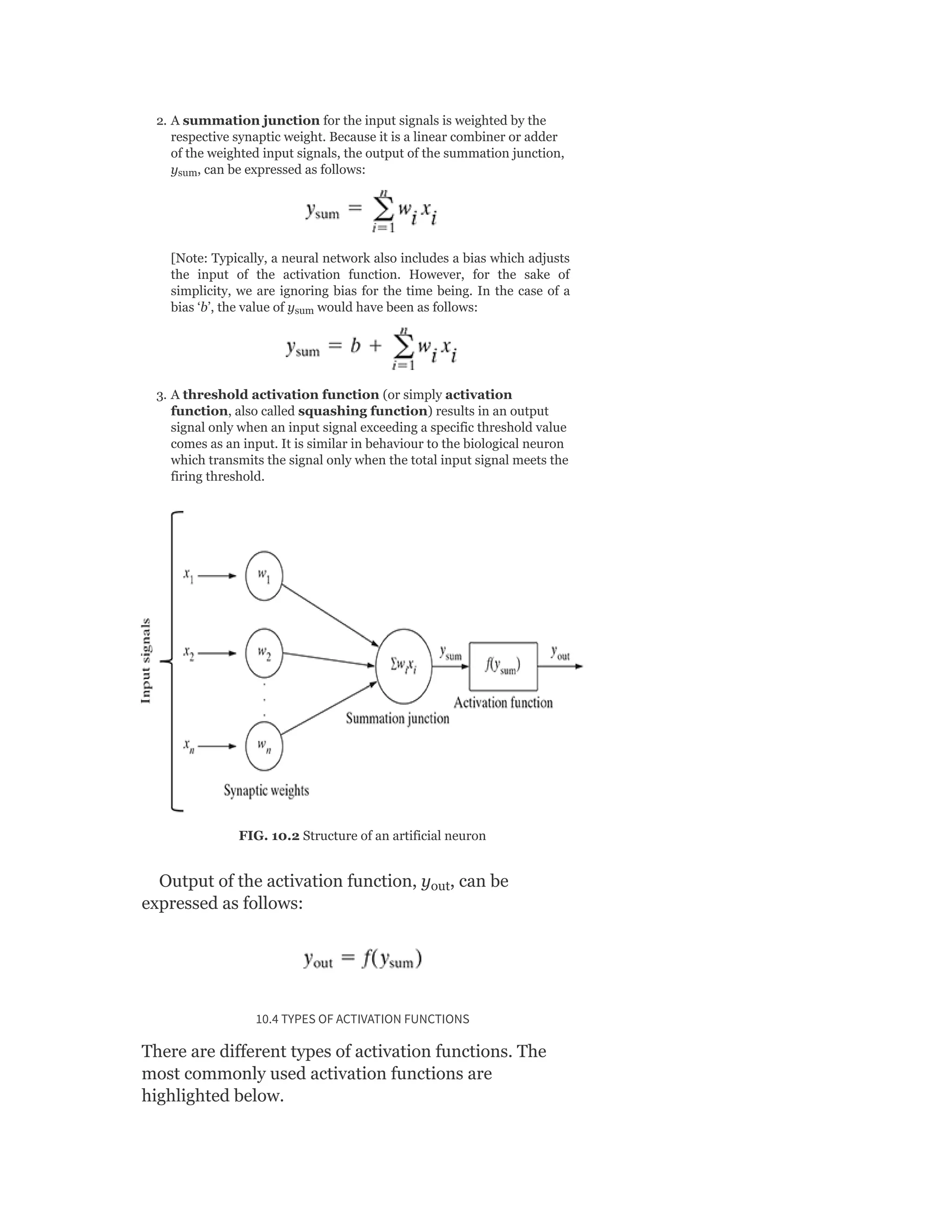 2. A summation junction for the input signals is weighted by the
respective synaptic weight. Because it is a linear combiner or adder
of the weighted input signals, the output of the summation junction,
y , can be expressed as follows:
[Note: Typically, a neural network also includes a bias which adjusts
the input of the activation function. However, for the sake of
simplicity, we are ignoring bias for the time being. In the case of a
bias ‘b’, the value of y would have been as follows:
3. A threshold activation function (or simply activation
function, also called squashing function) results in an output
signal only when an input signal exceeding a specific threshold value
comes as an input. It is similar in behaviour to the biological neuron
which transmits the signal only when the total input signal meets the
firing threshold.
FIG. 10.2 Structure of an artificial neuron
Output of the activation function, y , can be
expressed as follows:
10.4 TYPES OF ACTIVATION FUNCTIONS
There are different types of activation functions. The
most commonly used activation functions are
highlighted below.
sum
sum
out
 
