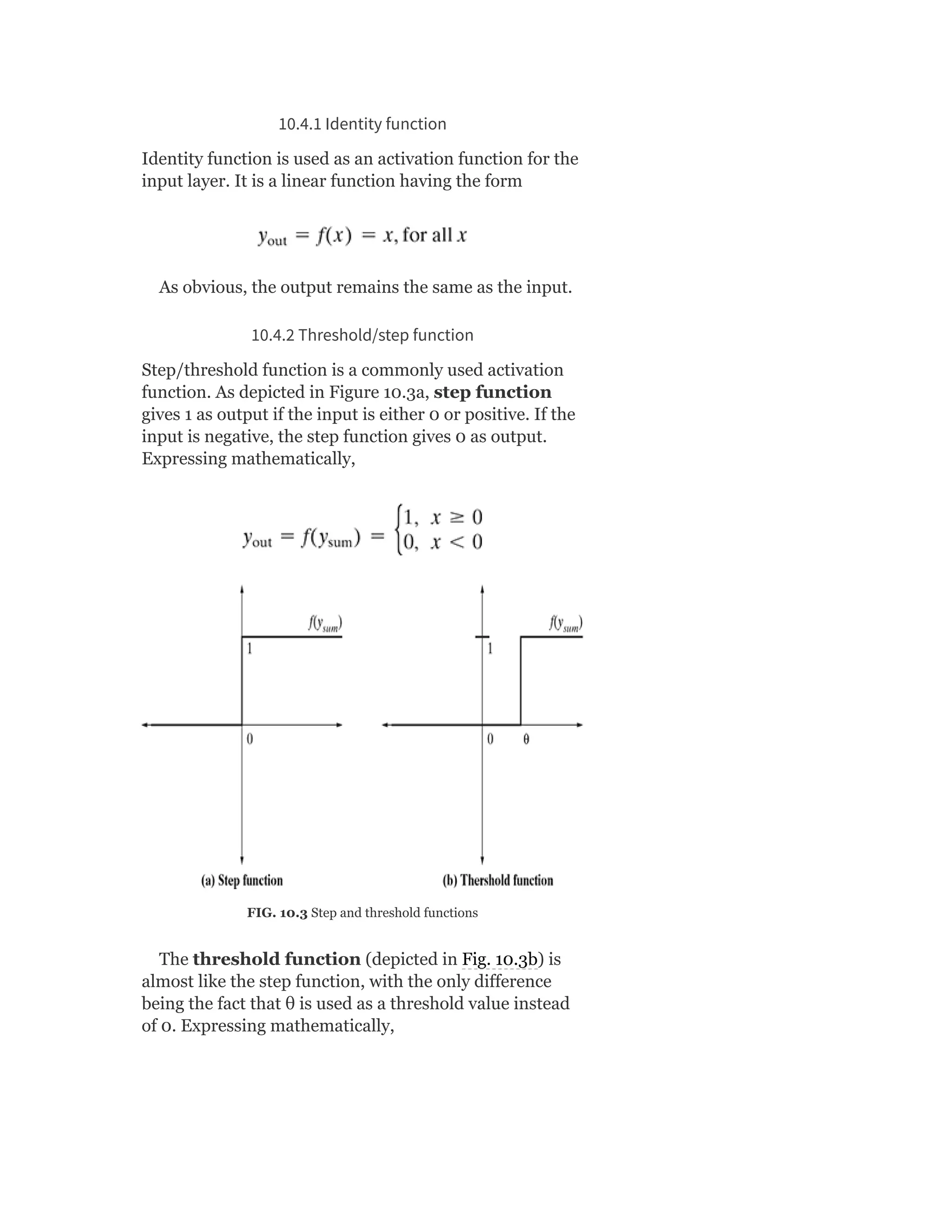 10.4.1 Identity function
Identity function is used as an activation function for the
input layer. It is a linear function having the form
As obvious, the output remains the same as the input.
10.4.2 Threshold/step function
Step/threshold function is a commonly used activation
function. As depicted in Figure 10.3a, step function
gives 1 as output if the input is either 0 or positive. If the
input is negative, the step function gives 0 as output.
Expressing mathematically,
FIG. 10.3 Step and threshold functions
The threshold function (depicted in Fig. 10.3b) is
almost like the step function, with the only difference
being the fact that θ is used as a threshold value instead
of 0. Expressing mathematically,
 