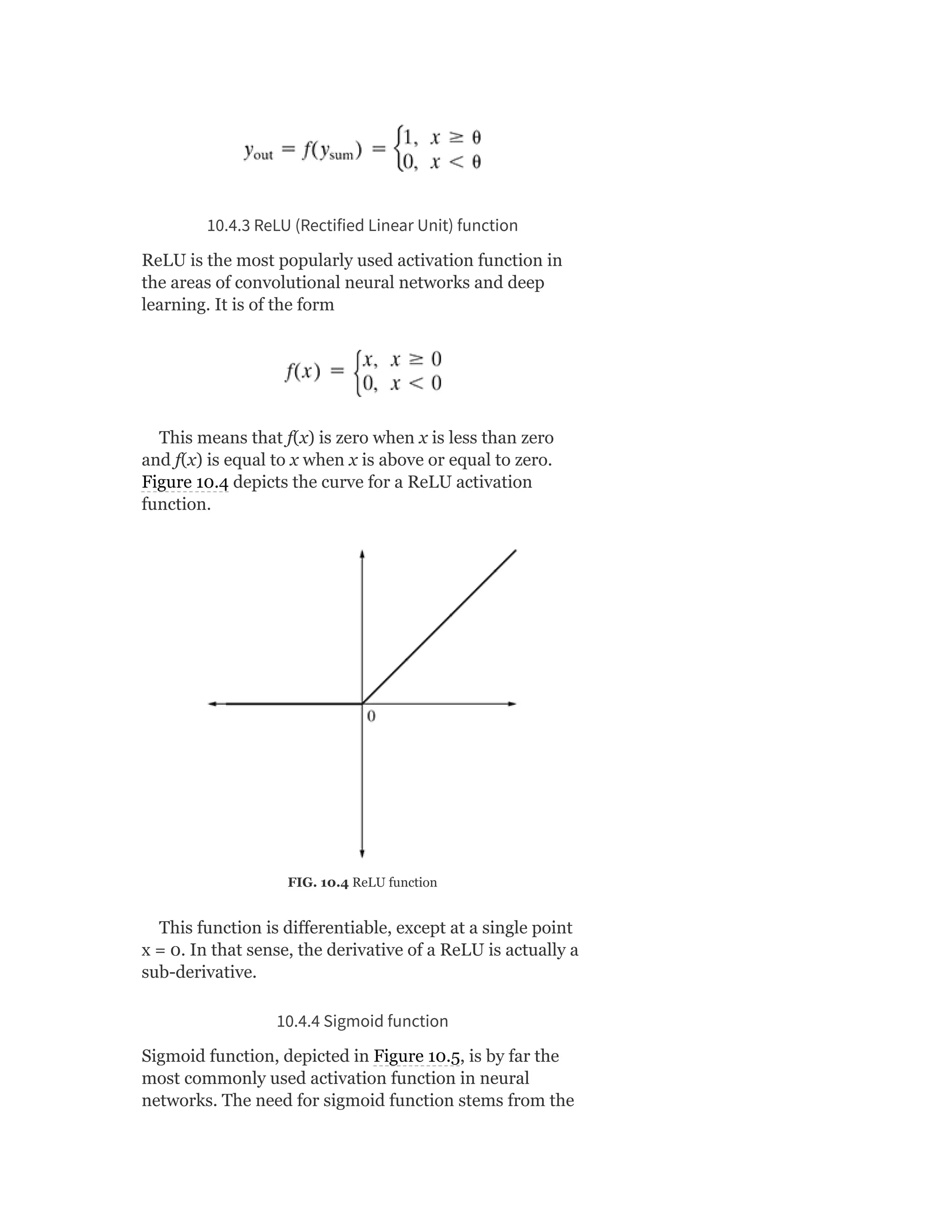 10.4.3 ReLU (Rectified Linear Unit) function
ReLU is the most popularly used activation function in
the areas of convolutional neural networks and deep
learning. It is of the form
This means that f(x) is zero when x is less than zero
and f(x) is equal to x when x is above or equal to zero.
Figure 10.4 depicts the curve for a ReLU activation
function.
FIG. 10.4 ReLU function
This function is differentiable, except at a single point
x = 0. In that sense, the derivative of a ReLU is actually a
sub-derivative.
10.4.4 Sigmoid function
Sigmoid function, depicted in Figure 10.5, is by far the
most commonly used activation function in neural
networks. The need for sigmoid function stems from the
 