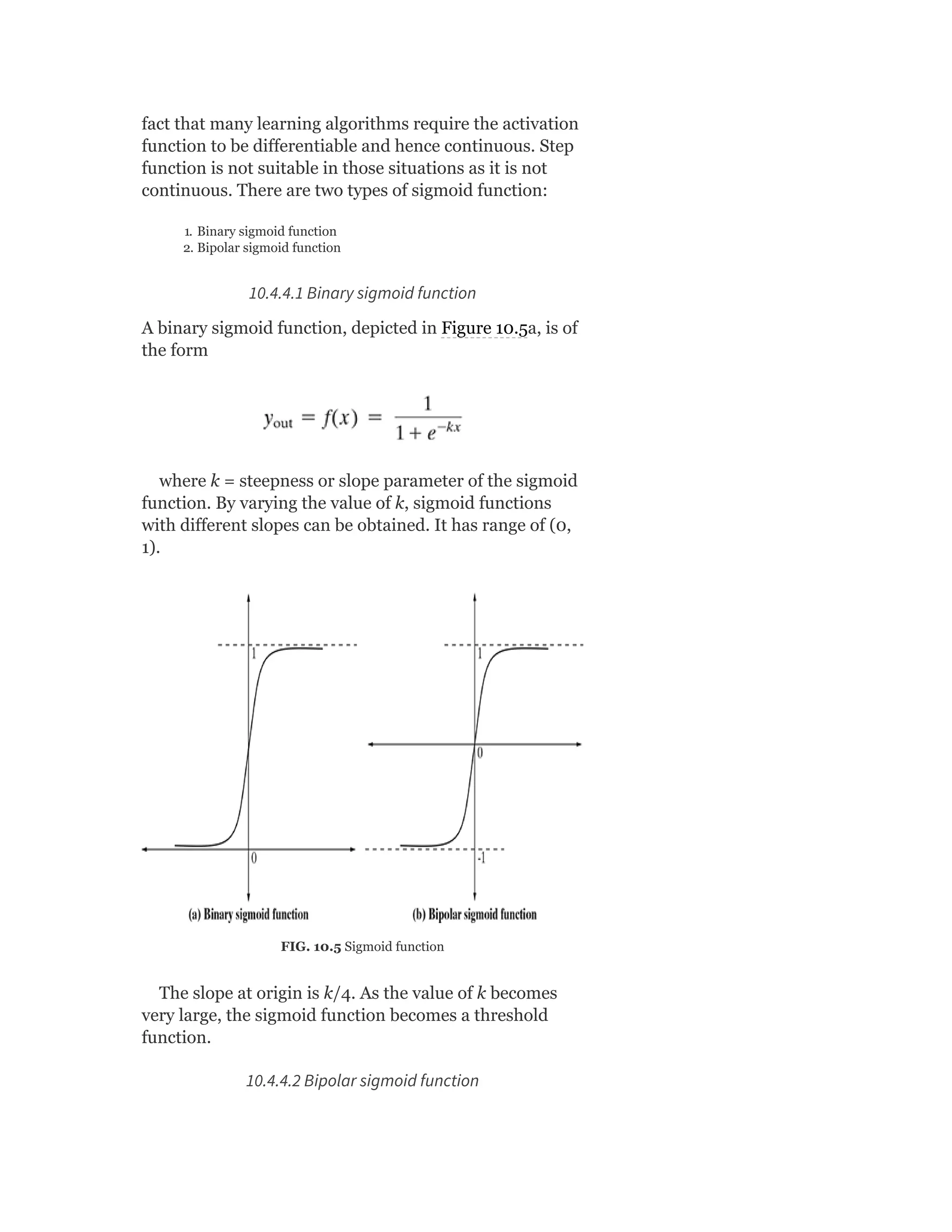 fact that many learning algorithms require the activation
function to be differentiable and hence continuous. Step
function is not suitable in those situations as it is not
continuous. There are two types of sigmoid function:
1. Binary sigmoid function
2. Bipolar sigmoid function
10.4.4.1 Binary sigmoid function
A binary sigmoid function, depicted in Figure 10.5a, is of
the form
where k = steepness or slope parameter of the sigmoid
function. By varying the value of k, sigmoid functions
with different slopes can be obtained. It has range of (0,
1).
FIG. 10.5 Sigmoid function
The slope at origin is k/4. As the value of k becomes
very large, the sigmoid function becomes a threshold
function.
10.4.4.2 Bipolar sigmoid function
 