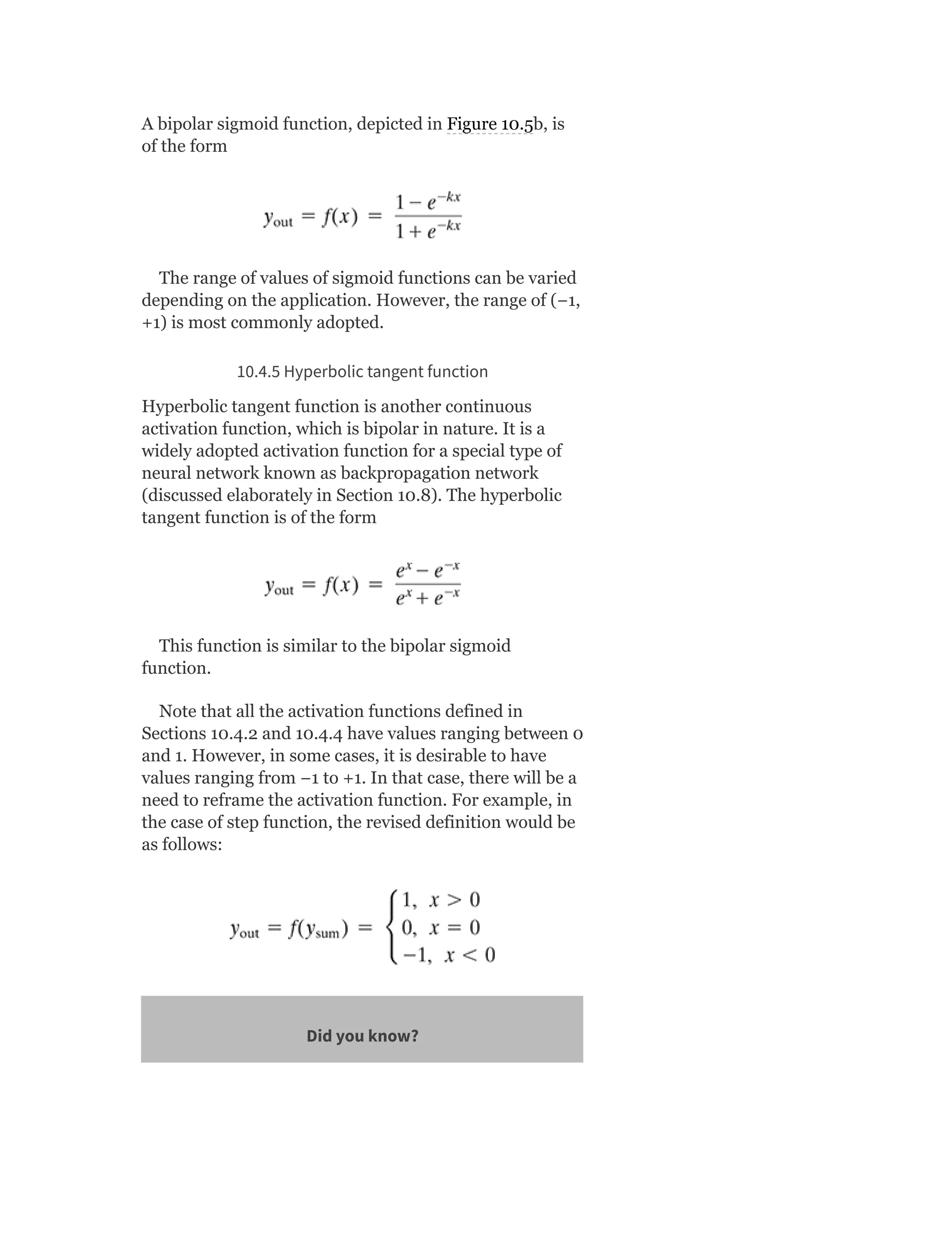 A bipolar sigmoid function, depicted in Figure 10.5b, is
of the form
The range of values of sigmoid functions can be varied
depending on the application. However, the range of (−1,
+1) is most commonly adopted.
10.4.5 Hyperbolic tangent function
Hyperbolic tangent function is another continuous
activation function, which is bipolar in nature. It is a
widely adopted activation function for a special type of
neural network known as backpropagation network
(discussed elaborately in Section 10.8). The hyperbolic
tangent function is of the form
This function is similar to the bipolar sigmoid
function.
Note that all the activation functions defined in
Sections 10.4.2 and 10.4.4 have values ranging between 0
and 1. However, in some cases, it is desirable to have
values ranging from −1 to +1. In that case, there will be a
need to reframe the activation function. For example, in
the case of step function, the revised definition would be
as follows:
Did you know?
 