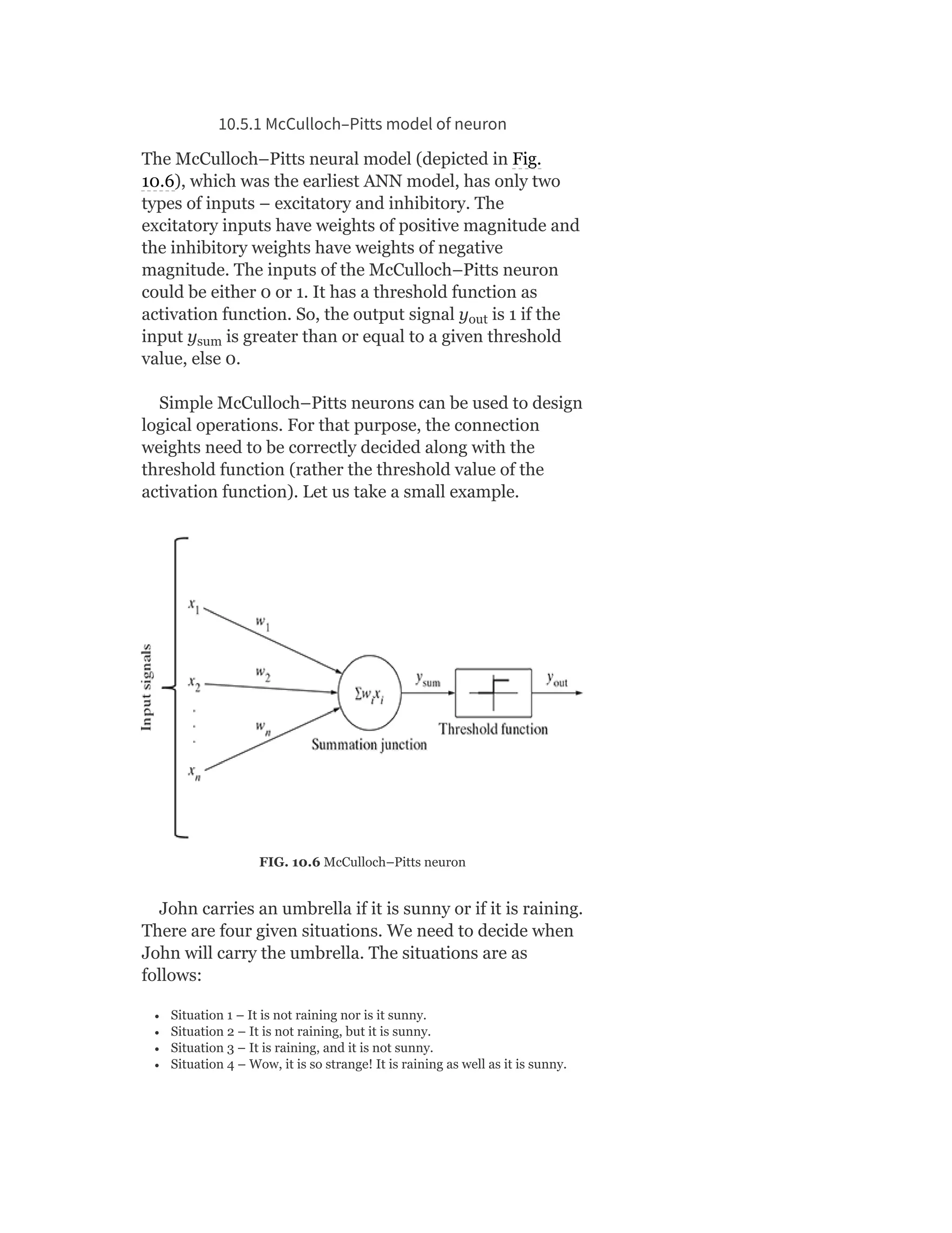 10.5.1 McCulloch–Pitts model of neuron
The McCulloch–Pitts neural model (depicted in Fig.
10.6), which was the earliest ANN model, has only two
types of inputs – excitatory and inhibitory. The
excitatory inputs have weights of positive magnitude and
the inhibitory weights have weights of negative
magnitude. The inputs of the McCulloch–Pitts neuron
could be either 0 or 1. It has a threshold function as
activation function. So, the output signal y is 1 if the
input y is greater than or equal to a given threshold
value, else 0.
Simple McCulloch–Pitts neurons can be used to design
logical operations. For that purpose, the connection
weights need to be correctly decided along with the
threshold function (rather the threshold value of the
activation function). Let us take a small example.
FIG. 10.6 McCulloch–Pitts neuron
John carries an umbrella if it is sunny or if it is raining.
There are four given situations. We need to decide when
John will carry the umbrella. The situations are as
follows:
Situation 1 – It is not raining nor is it sunny.
Situation 2 – It is not raining, but it is sunny.
Situation 3 – It is raining, and it is not sunny.
Situation 4 – Wow, it is so strange! It is raining as well as it is sunny.
out
sum
 