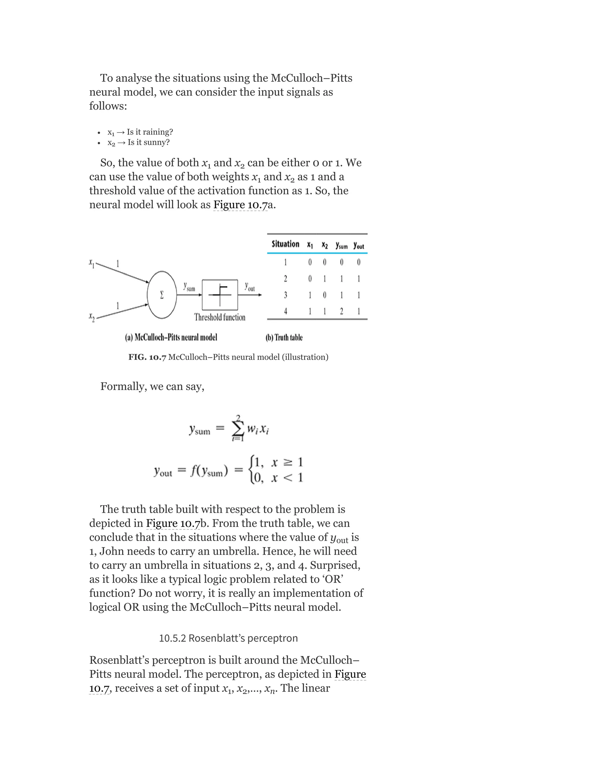 To analyse the situations using the McCulloch–Pitts
neural model, we can consider the input signals as
follows:
x → Is it raining?
x → Is it sunny?
So, the value of both x and x can be either 0 or 1. We
can use the value of both weights x and x as 1 and a
threshold value of the activation function as 1. So, the
neural model will look as Figure 10.7a.
FIG. 10.7 McCulloch–Pitts neural model (illustration)
Formally, we can say,
The truth table built with respect to the problem is
depicted in Figure 10.7b. From the truth table, we can
conclude that in the situations where the value of y is
1, John needs to carry an umbrella. Hence, he will need
to carry an umbrella in situations 2, 3, and 4. Surprised,
as it looks like a typical logic problem related to ‘OR’
function? Do not worry, it is really an implementation of
logical OR using the McCulloch–Pitts neural model.
10.5.2 Rosenblatt’s perceptron
Rosenblatt’s perceptron is built around the McCulloch–
Pitts neural model. The perceptron, as depicted in Figure
10.7, receives a set of input x , x ,…, x . The linear
1
2
1 2
1 2
out
1 2 n
 
