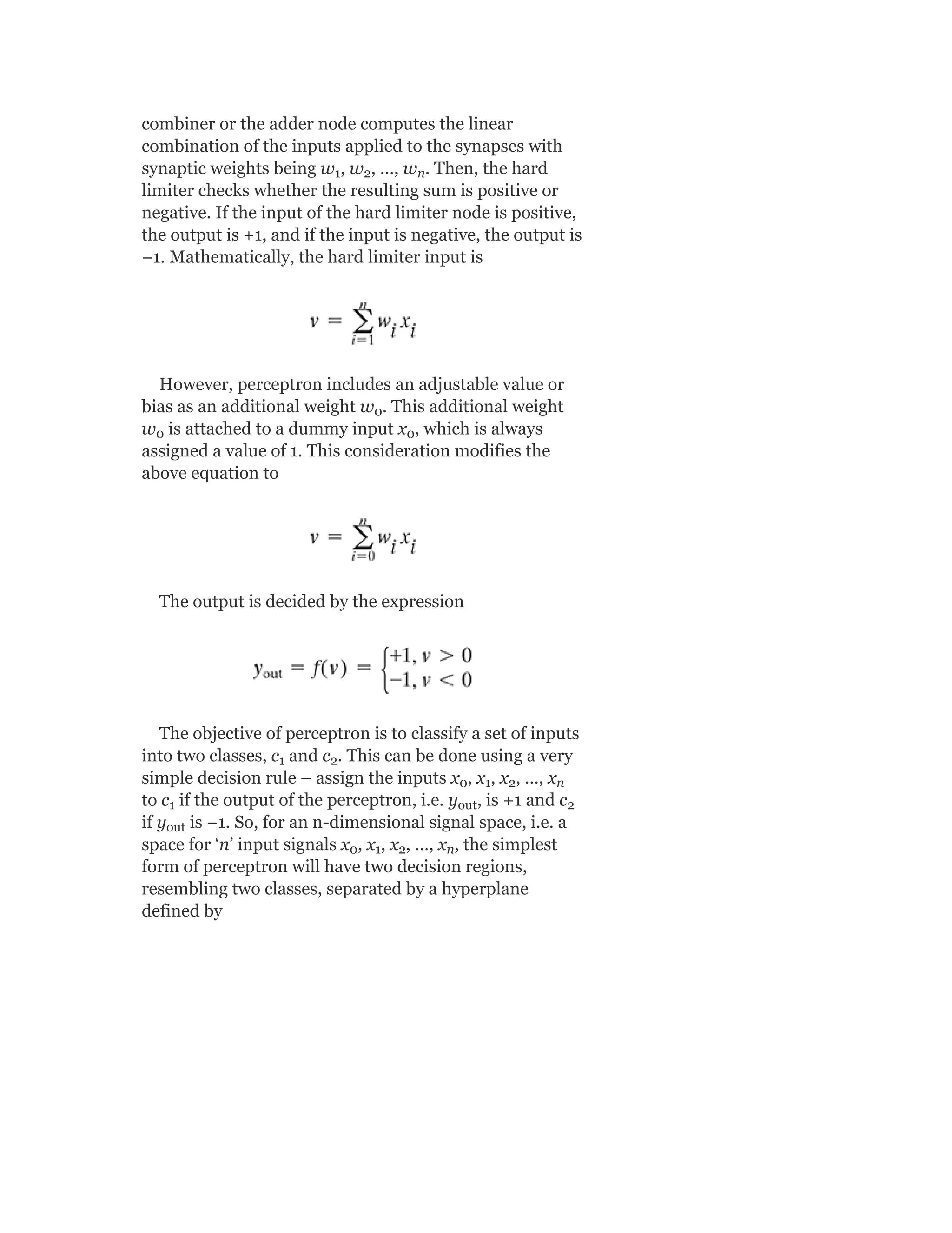 combiner or the adder node computes the linear
combination of the inputs applied to the synapses with
synaptic weights being w , w , …, w . Then, the hard
limiter checks whether the resulting sum is positive or
negative. If the input of the hard limiter node is positive,
the output is +1, and if the input is negative, the output is
−1. Mathematically, the hard limiter input is
However, perceptron includes an adjustable value or
bias as an additional weight w . This additional weight
w is attached to a dummy input x , which is always
assigned a value of 1. This consideration modifies the
above equation to
The output is decided by the expression
The objective of perceptron is to classify a set of inputs
into two classes, c and c . This can be done using a very
simple decision rule – assign the inputs x , x , x , …, x
to c if the output of the perceptron, i.e. y , is +1 and c
if y is −1. So, for an n-dimensional signal space, i.e. a
space for ‘n’ input signals x , x , x , …, x , the simplest
form of perceptron will have two decision regions,
resembling two classes, separated by a hyperplane
defined by
1 2 n
0
0 0
1 2
0 1 2 n
1 out 2
out
0 1 2 n
 
