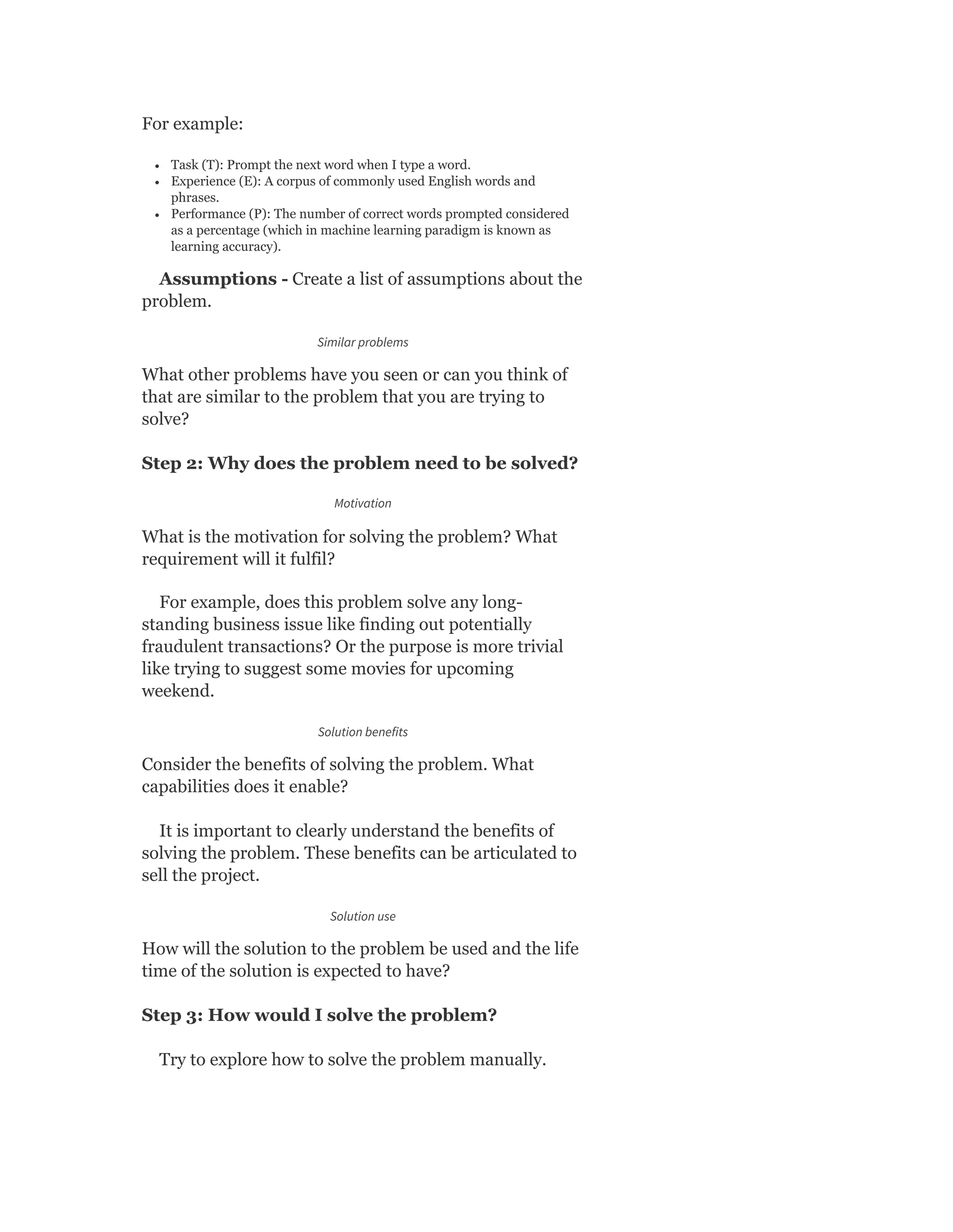 For example:
Task (T): Prompt the next word when I type a word.
Experience (E): A corpus of commonly used English words and
phrases.
Performance (P): The number of correct words prompted considered
as a percentage (which in machine learning paradigm is known as
learning accuracy).
Assumptions - Create a list of assumptions about the
problem.
Similar problems
What other problems have you seen or can you think of
that are similar to the problem that you are trying to
solve?
Step 2: Why does the problem need to be solved?
Motivation
What is the motivation for solving the problem? What
requirement will it fulfil?
For example, does this problem solve any long-
standing business issue like finding out potentially
fraudulent transactions? Or the purpose is more trivial
like trying to suggest some movies for upcoming
weekend.
Solution benefits
Consider the benefits of solving the problem. What
capabilities does it enable?
It is important to clearly understand the benefits of
solving the problem. These benefits can be articulated to
sell the project.
Solution use
How will the solution to the problem be used and the life
time of the solution is expected to have?
Step 3: How would I solve the problem?
Try to explore how to solve the problem manually.
 