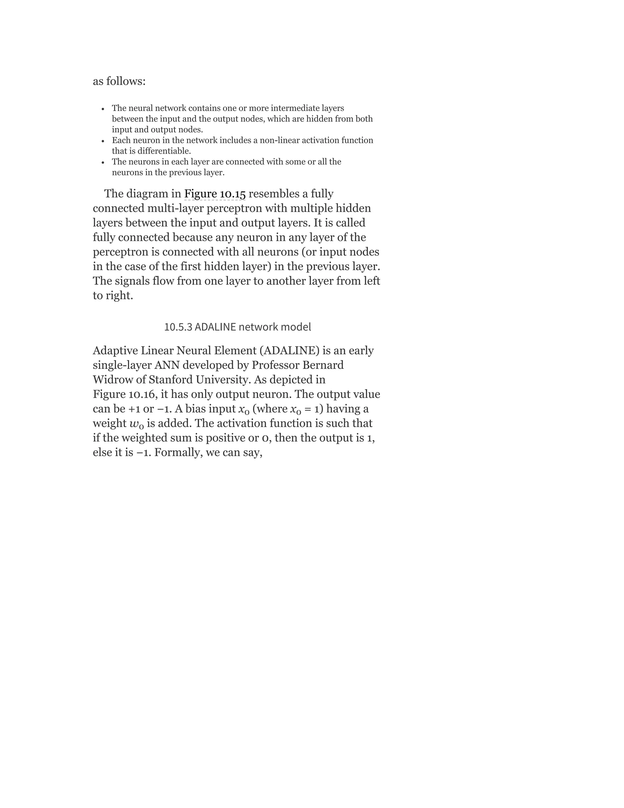 as follows:
The neural network contains one or more intermediate layers
between the input and the output nodes, which are hidden from both
input and output nodes.
Each neuron in the network includes a non-linear activation function
that is differentiable.
The neurons in each layer are connected with some or all the
neurons in the previous layer.
The diagram in Figure 10.15 resembles a fully
connected multi-layer perceptron with multiple hidden
layers between the input and output layers. It is called
fully connected because any neuron in any layer of the
perceptron is connected with all neurons (or input nodes
in the case of the first hidden layer) in the previous layer.
The signals flow from one layer to another layer from left
to right.
10.5.3 ADALINE network model
Adaptive Linear Neural Element (ADALINE) is an early
single-layer ANN developed by Professor Bernard
Widrow of Stanford University. As depicted in
Figure 10.16, it has only output neuron. The output value
can be +1 or −1. A bias input x (where x = 1) having a
weight w is added. The activation function is such that
if the weighted sum is positive or 0, then the output is 1,
else it is −1. Formally, we can say,
0 0
0
 
