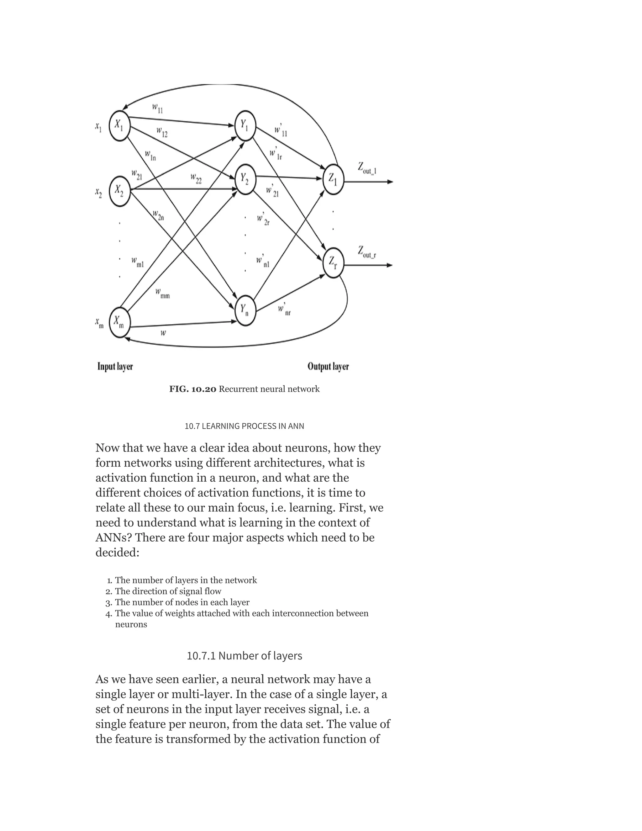 FIG. 10.20 Recurrent neural network
10.7 LEARNING PROCESS IN ANN
Now that we have a clear idea about neurons, how they
form networks using different architectures, what is
activation function in a neuron, and what are the
different choices of activation functions, it is time to
relate all these to our main focus, i.e. learning. First, we
need to understand what is learning in the context of
ANNs? There are four major aspects which need to be
decided:
1. The number of layers in the network
2. The direction of signal flow
3. The number of nodes in each layer
4. The value of weights attached with each interconnection between
neurons
10.7.1 Number of layers
As we have seen earlier, a neural network may have a
single layer or multi-layer. In the case of a single layer, a
set of neurons in the input layer receives signal, i.e. a
single feature per neuron, from the data set. The value of
the feature is transformed by the activation function of
 