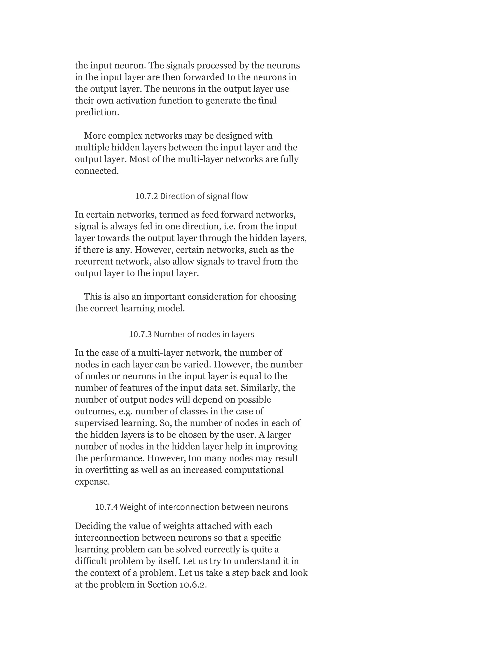 the input neuron. The signals processed by the neurons
in the input layer are then forwarded to the neurons in
the output layer. The neurons in the output layer use
their own activation function to generate the final
prediction.
More complex networks may be designed with
multiple hidden layers between the input layer and the
output layer. Most of the multi-layer networks are fully
connected.
10.7.2 Direction of signal flow
In certain networks, termed as feed forward networks,
signal is always fed in one direction, i.e. from the input
layer towards the output layer through the hidden layers,
if there is any. However, certain networks, such as the
recurrent network, also allow signals to travel from the
output layer to the input layer.
This is also an important consideration for choosing
the correct learning model.
10.7.3 Number of nodes in layers
In the case of a multi-layer network, the number of
nodes in each layer can be varied. However, the number
of nodes or neurons in the input layer is equal to the
number of features of the input data set. Similarly, the
number of output nodes will depend on possible
outcomes, e.g. number of classes in the case of
supervised learning. So, the number of nodes in each of
the hidden layers is to be chosen by the user. A larger
number of nodes in the hidden layer help in improving
the performance. However, too many nodes may result
in overfitting as well as an increased computational
expense.
10.7.4 Weight of interconnection between neurons
Deciding the value of weights attached with each
interconnection between neurons so that a specific
learning problem can be solved correctly is quite a
difficult problem by itself. Let us try to understand it in
the context of a problem. Let us take a step back and look
at the problem in Section 10.6.2.
 