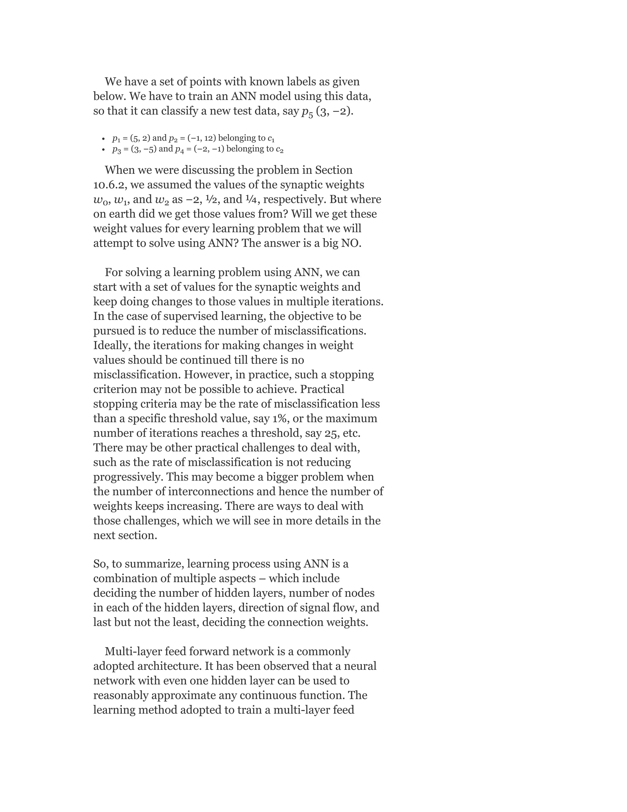 We have a set of points with known labels as given
below. We have to train an ANN model using this data,
so that it can classify a new test data, say p (3, −2).
p = (5, 2) and p = (−1, 12) belonging to c
p = (3, −5) and p = (−2, −1) belonging to c
When we were discussing the problem in Section
10.6.2, we assumed the values of the synaptic weights
w , w , and w as −2, ½, and ¼, respectively. But where
on earth did we get those values from? Will we get these
weight values for every learning problem that we will
attempt to solve using ANN? The answer is a big NO.
For solving a learning problem using ANN, we can
start with a set of values for the synaptic weights and
keep doing changes to those values in multiple iterations.
In the case of supervised learning, the objective to be
pursued is to reduce the number of misclassifications.
Ideally, the iterations for making changes in weight
values should be continued till there is no
misclassification. However, in practice, such a stopping
criterion may not be possible to achieve. Practical
stopping criteria may be the rate of misclassification less
than a specific threshold value, say 1%, or the maximum
number of iterations reaches a threshold, say 25, etc.
There may be other practical challenges to deal with,
such as the rate of misclassification is not reducing
progressively. This may become a bigger problem when
the number of interconnections and hence the number of
weights keeps increasing. There are ways to deal with
those challenges, which we will see in more details in the
next section.
So, to summarize, learning process using ANN is a
combination of multiple aspects – which include
deciding the number of hidden layers, number of nodes
in each of the hidden layers, direction of signal flow, and
last but not the least, deciding the connection weights.
Multi-layer feed forward network is a commonly
adopted architecture. It has been observed that a neural
network with even one hidden layer can be used to
reasonably approximate any continuous function. The
learning method adopted to train a multi-layer feed
5
1 2 1
3 4 2
0 1 2
 