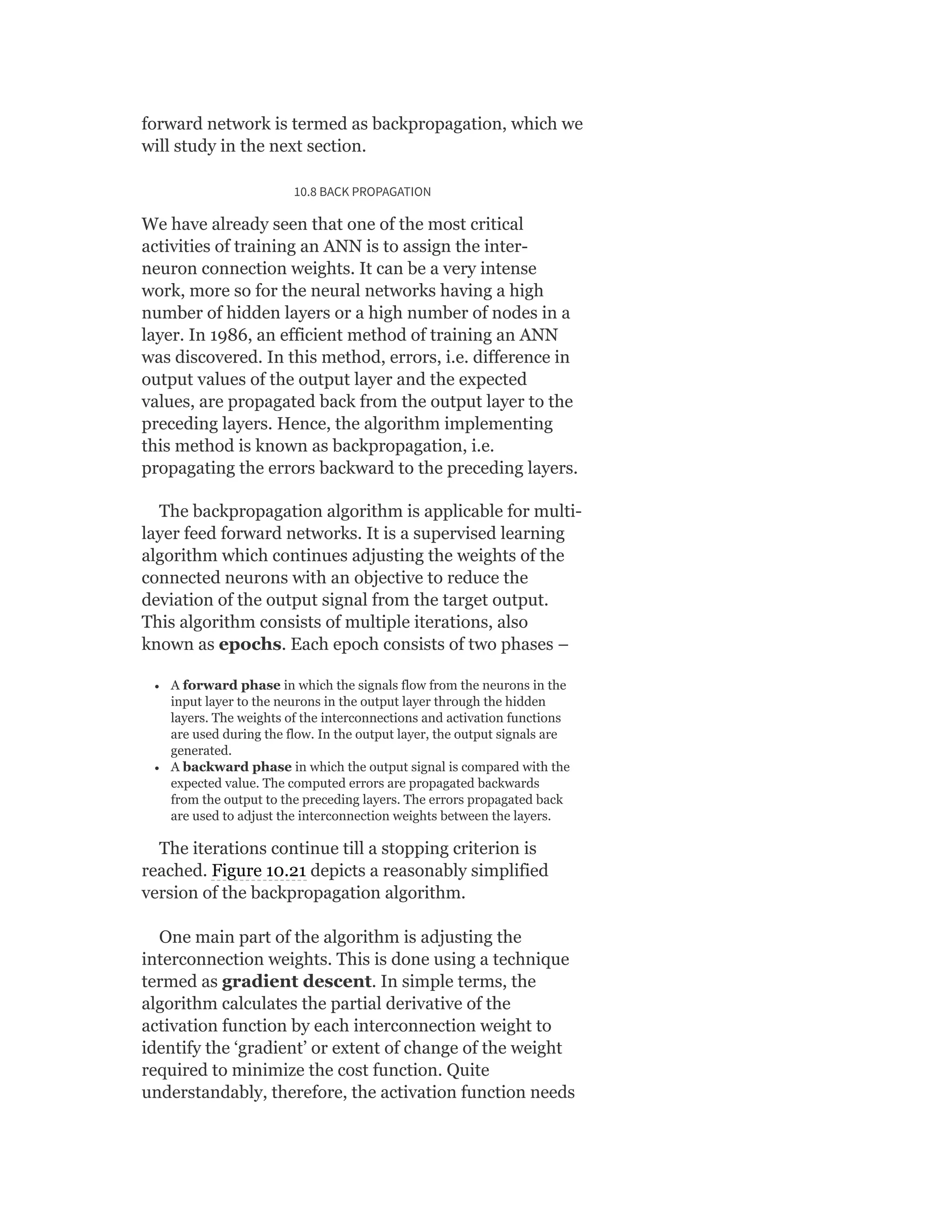 forward network is termed as backpropagation, which we
will study in the next section.
10.8 BACK PROPAGATION
We have already seen that one of the most critical
activities of training an ANN is to assign the inter-
neuron connection weights. It can be a very intense
work, more so for the neural networks having a high
number of hidden layers or a high number of nodes in a
layer. In 1986, an efficient method of training an ANN
was discovered. In this method, errors, i.e. difference in
output values of the output layer and the expected
values, are propagated back from the output layer to the
preceding layers. Hence, the algorithm implementing
this method is known as backpropagation, i.e.
propagating the errors backward to the preceding layers.
The backpropagation algorithm is applicable for multi-
layer feed forward networks. It is a supervised learning
algorithm which continues adjusting the weights of the
connected neurons with an objective to reduce the
deviation of the output signal from the target output.
This algorithm consists of multiple iterations, also
known as epochs. Each epoch consists of two phases –
A forward phase in which the signals flow from the neurons in the
input layer to the neurons in the output layer through the hidden
layers. The weights of the interconnections and activation functions
are used during the flow. In the output layer, the output signals are
generated.
A backward phase in which the output signal is compared with the
expected value. The computed errors are propagated backwards
from the output to the preceding layers. The errors propagated back
are used to adjust the interconnection weights between the layers.
The iterations continue till a stopping criterion is
reached. Figure 10.21 depicts a reasonably simplified
version of the backpropagation algorithm.
One main part of the algorithm is adjusting the
interconnection weights. This is done using a technique
termed as gradient descent. In simple terms, the
algorithm calculates the partial derivative of the
activation function by each interconnection weight to
identify the ‘gradient’ or extent of change of the weight
required to minimize the cost function. Quite
understandably, therefore, the activation function needs
 