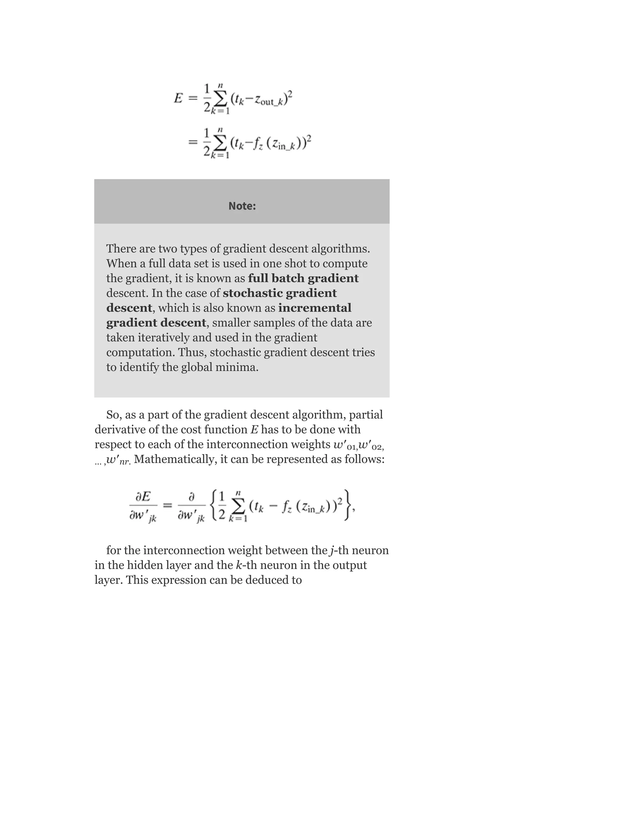 Note:
There are two types of gradient descent algorithms.
When a full data set is used in one shot to compute
the gradient, it is known as full batch gradient
descent. In the case of stochastic gradient
descent, which is also known as incremental
gradient descent, smaller samples of the data are
taken iteratively and used in the gradient
computation. Thus, stochastic gradient descent tries
to identify the global minima.
So, as a part of the gradient descent algorithm, partial
derivative of the cost function E has to be done with
respect to each of the interconnection weights w′ w′
w′ Mathematically, it can be represented as follows:
for the interconnection weight between the j-th neuron
in the hidden layer and the k-th neuron in the output
layer. This expression can be deduced to
01, 02,
… , nr.
 