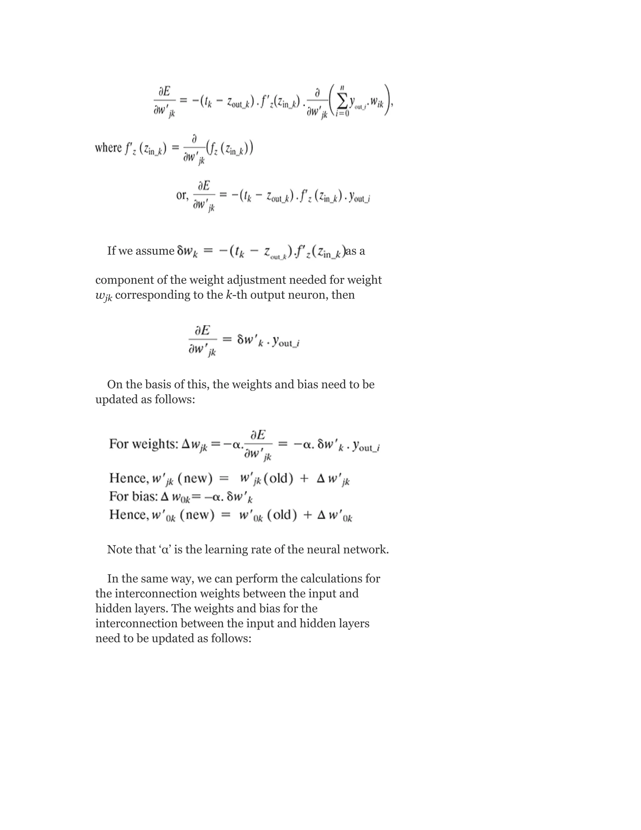 If we assume as a
component of the weight adjustment needed for weight
w corresponding to the k-th output neuron, then
On the basis of this, the weights and bias need to be
updated as follows:
Note that ‘α’ is the learning rate of the neural network.
In the same way, we can perform the calculations for
the interconnection weights between the input and
hidden layers. The weights and bias for the
interconnection between the input and hidden layers
need to be updated as follows:
jk
 