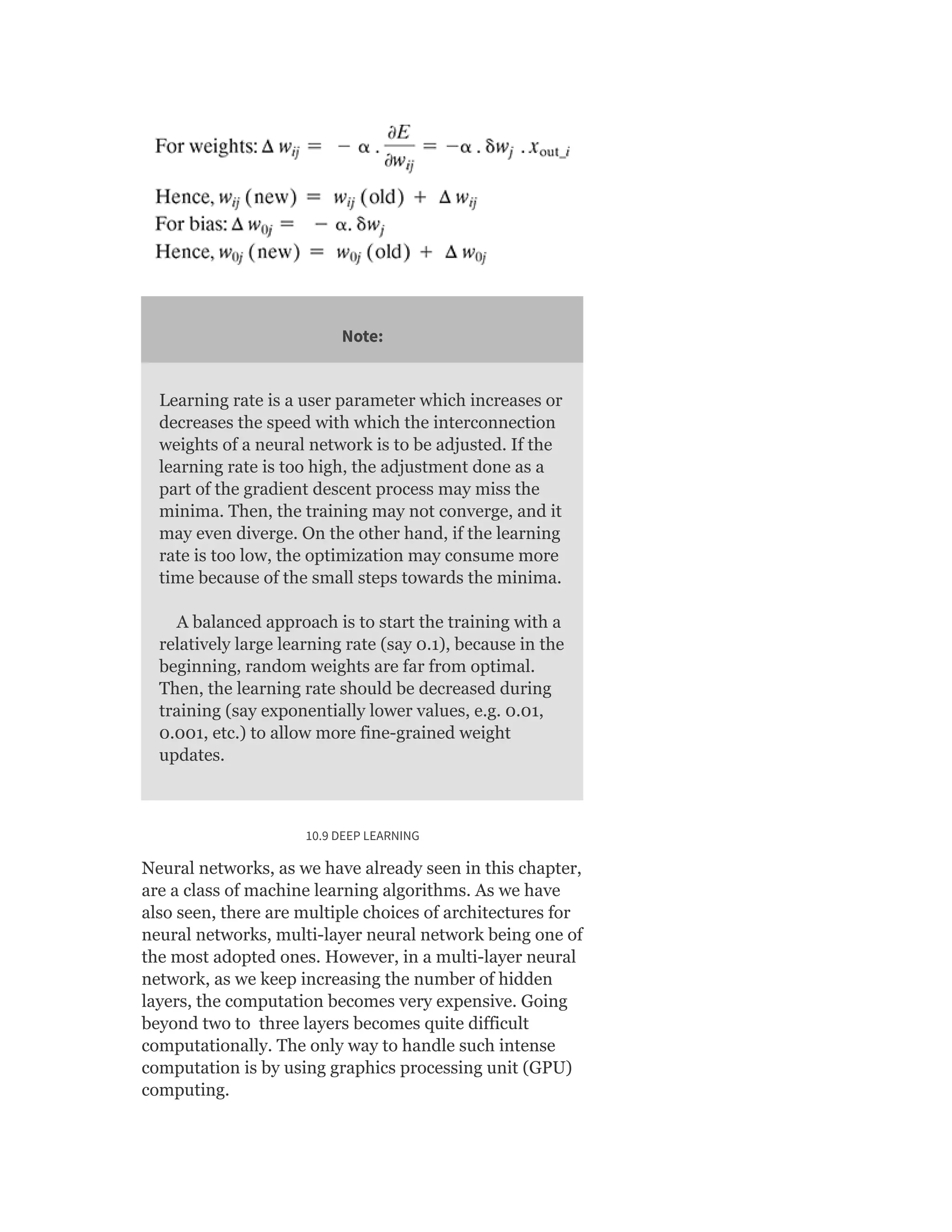 Note:
Learning rate is a user parameter which increases or
decreases the speed with which the interconnection
weights of a neural network is to be adjusted. If the
learning rate is too high, the adjustment done as a
part of the gradient descent process may miss the
minima. Then, the training may not converge, and it
may even diverge. On the other hand, if the learning
rate is too low, the optimization may consume more
time because of the small steps towards the minima.
A balanced approach is to start the training with a
relatively large learning rate (say 0.1), because in the
beginning, random weights are far from optimal.
Then, the learning rate should be decreased during
training (say exponentially lower values, e.g. 0.01,
0.001, etc.) to allow more fine-grained weight
updates.
10.9 DEEP LEARNING
Neural networks, as we have already seen in this chapter,
are a class of machine learning algorithms. As we have
also seen, there are multiple choices of architectures for
neural networks, multi-layer neural network being one of
the most adopted ones. However, in a multi-layer neural
network, as we keep increasing the number of hidden
layers, the computation becomes very expensive. Going
beyond two to three layers becomes quite difficult
computationally. The only way to handle such intense
computation is by using graphics processing unit (GPU)
computing.
 