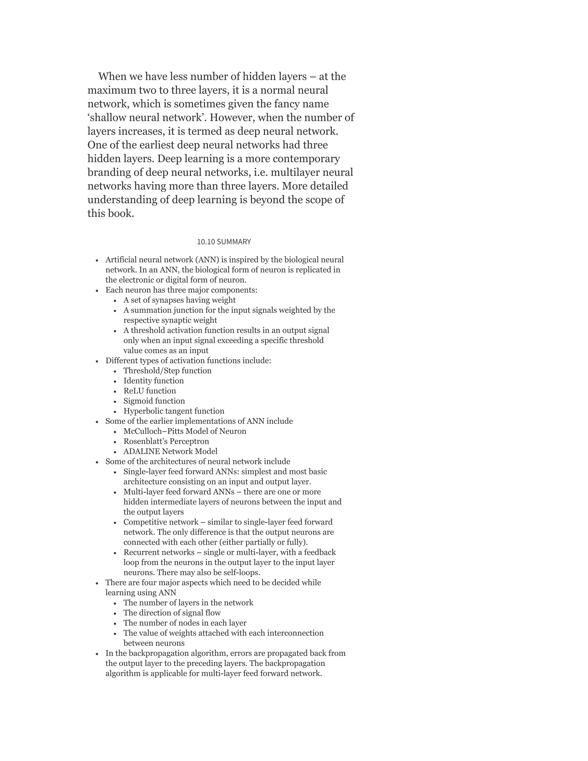 When we have less number of hidden layers – at the
maximum two to three layers, it is a normal neural
network, which is sometimes given the fancy name
‘shallow neural network’. However, when the number of
layers increases, it is termed as deep neural network.
One of the earliest deep neural networks had three
hidden layers. Deep learning is a more contemporary
branding of deep neural networks, i.e. multilayer neural
networks having more than three layers. More detailed
understanding of deep learning is beyond the scope of
this book.
10.10 SUMMARY
Artificial neural network (ANN) is inspired by the biological neural
network. In an ANN, the biological form of neuron is replicated in
the electronic or digital form of neuron.
Each neuron has three major components:
A set of synapses having weight
A summation junction for the input signals weighted by the
respective synaptic weight
A threshold activation function results in an output signal
only when an input signal exceeding a specific threshold
value comes as an input
Different types of activation functions include:
Threshold/Step function
Identity function
ReLU function
Sigmoid function
Hyperbolic tangent function
Some of the earlier implementations of ANN include
McCulloch–Pitts Model of Neuron
Rosenblatt’s Perceptron
ADALINE Network Model
Some of the architectures of neural network include
Single-layer feed forward ANNs: simplest and most basic
architecture consisting on an input and output layer.
Multi-layer feed forward ANNs – there are one or more
hidden intermediate layers of neurons between the input and
the output layers
Competitive network – similar to single-layer feed forward
network. The only difference is that the output neurons are
connected with each other (either partially or fully).
Recurrent networks – single or multi-layer, with a feedback
loop from the neurons in the output layer to the input layer
neurons. There may also be self-loops.
There are four major aspects which need to be decided while
learning using ANN
The number of layers in the network
The direction of signal flow
The number of nodes in each layer
The value of weights attached with each interconnection
between neurons
In the backpropagation algorithm, errors are propagated back from
the output layer to the preceding layers. The backpropagation
algorithm is applicable for multi-layer feed forward network.
 