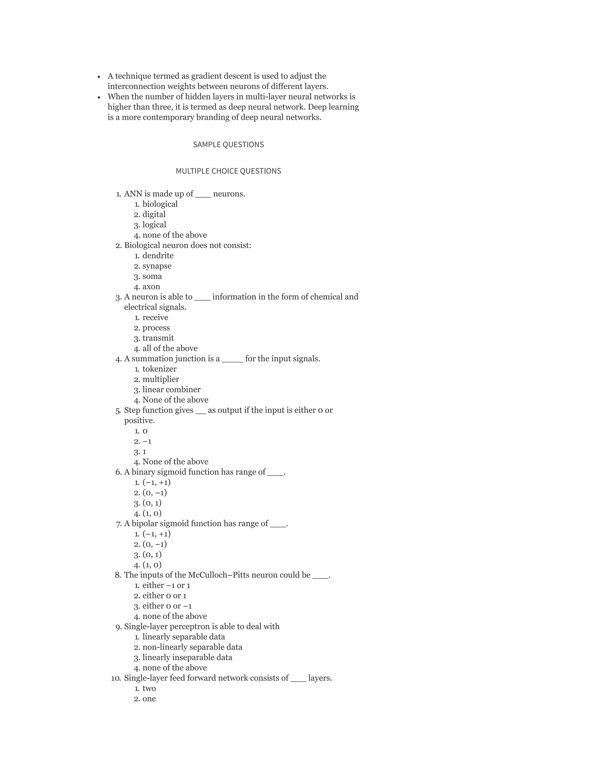 A technique termed as gradient descent is used to adjust the
interconnection weights between neurons of different layers.
When the number of hidden layers in multi-layer neural networks is
higher than three, it is termed as deep neural network. Deep learning
is a more contemporary branding of deep neural networks.
SAMPLE QUESTIONS
MULTIPLE CHOICE QUESTIONS
1. ANN is made up of ___ neurons.
1. biological
2. digital
3. logical
4. none of the above
2. Biological neuron does not consist:
1. dendrite
2. synapse
3. soma
4. axon
3. A neuron is able to ___ information in the form of chemical and
electrical signals.
1. receive
2. process
3. transmit
4. all of the above
4. A summation junction is a ____ for the input signals.
1. tokenizer
2. multiplier
3. linear combiner
4. None of the above
5. Step function gives __ as output if the input is either 0 or
positive.
1. 0
2. −1
3. 1
4. None of the above
6. A binary sigmoid function has range of ___.
1. (−1, +1)
2. (0, −1)
3. (0, 1)
4. (1, 0)
7. A bipolar sigmoid function has range of ___.
1. (−1, +1)
2. (0, −1)
3. (0, 1)
4. (1, 0)
8. The inputs of the McCulloch–Pitts neuron could be ___.
1. either −1 or 1
2. either 0 or 1
3. either 0 or −1
4. none of the above
9. Single-layer perceptron is able to deal with
1. linearly separable data
2. non-linearly separable data
3. linearly inseparable data
4. none of the above
10. Single-layer feed forward network consists of ___ layers.
1. two
2. one
 