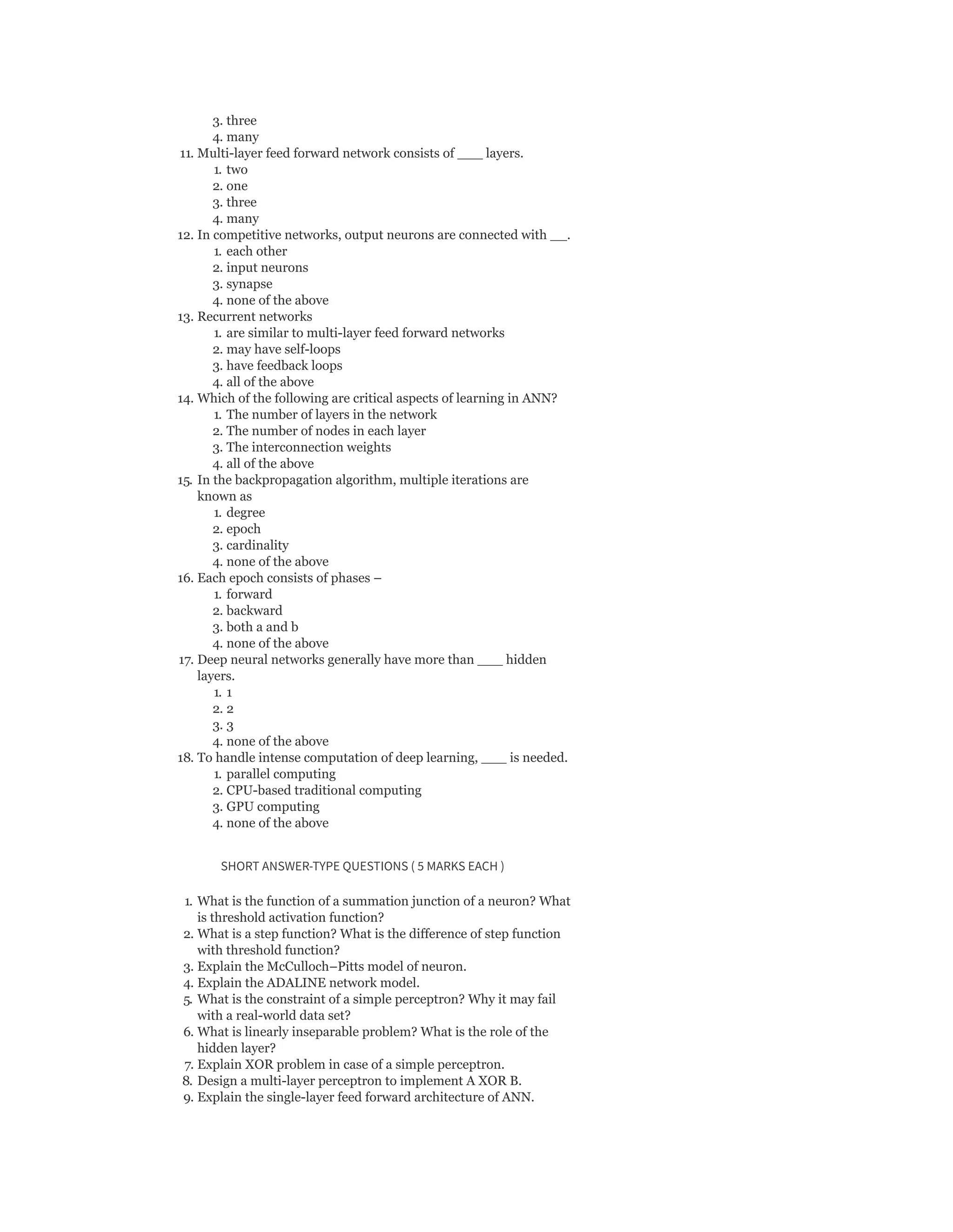 3. three
4. many
11. Multi-layer feed forward network consists of ___ layers.
1. two
2. one
3. three
4. many
12. In competitive networks, output neurons are connected with __.
1. each other
2. input neurons
3. synapse
4. none of the above
13. Recurrent networks
1. are similar to multi-layer feed forward networks
2. may have self-loops
3. have feedback loops
4. all of the above
14. Which of the following are critical aspects of learning in ANN?
1. The number of layers in the network
2. The number of nodes in each layer
3. The interconnection weights
4. all of the above
15. In the backpropagation algorithm, multiple iterations are
known as
1. degree
2. epoch
3. cardinality
4. none of the above
16. Each epoch consists of phases –
1. forward
2. backward
3. both a and b
4. none of the above
17. Deep neural networks generally have more than ___ hidden
layers.
1. 1
2. 2
3. 3
4. none of the above
18. To handle intense computation of deep learning, ___ is needed.
1. parallel computing
2. CPU-based traditional computing
3. GPU computing
4. none of the above
SHORT ANSWER-TYPE QUESTIONS ( 5 MARKS EACH )
1. What is the function of a summation junction of a neuron? What
is threshold activation function?
2. What is a step function? What is the difference of step function
with threshold function?
3. Explain the McCulloch–Pitts model of neuron.
4. Explain the ADALINE network model.
5. What is the constraint of a simple perceptron? Why it may fail
with a real-world data set?
6. What is linearly inseparable problem? What is the role of the
hidden layer?
7. Explain XOR problem in case of a simple perceptron.
8. Design a multi-layer perceptron to implement A XOR B.
9. Explain the single-layer feed forward architecture of ANN.
 