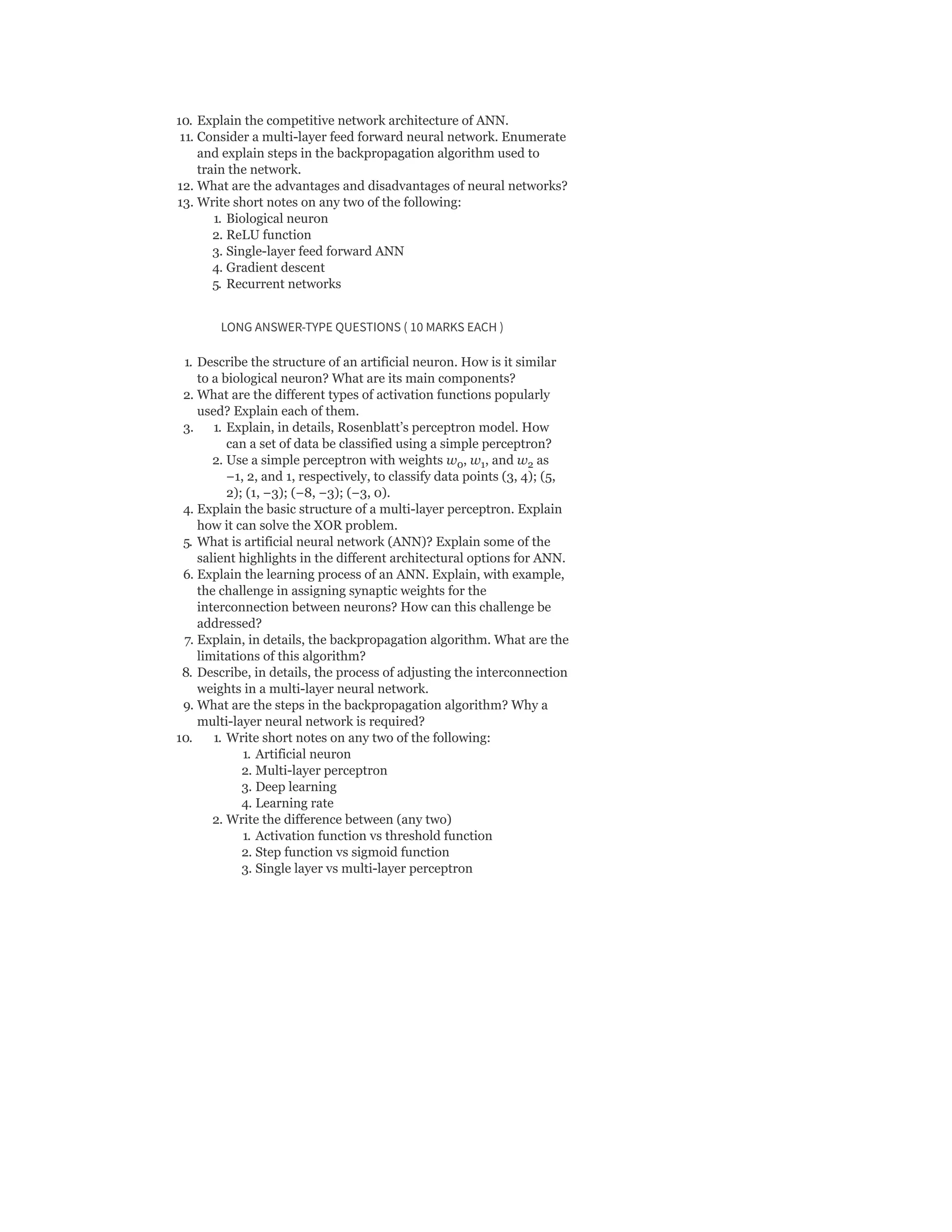 10. Explain the competitive network architecture of ANN.
11. Consider a multi-layer feed forward neural network. Enumerate
and explain steps in the backpropagation algorithm used to
train the network.
12. What are the advantages and disadvantages of neural networks?
13. Write short notes on any two of the following:
1. Biological neuron
2. ReLU function
3. Single-layer feed forward ANN
4. Gradient descent
5. Recurrent networks
LONG ANSWER-TYPE QUESTIONS ( 10 MARKS EACH )
1. Describe the structure of an artificial neuron. How is it similar
to a biological neuron? What are its main components?
2. What are the different types of activation functions popularly
used? Explain each of them.
3. 1. Explain, in details, Rosenblatt’s perceptron model. How
can a set of data be classified using a simple perceptron?
2. Use a simple perceptron with weights w , w , and w as
−1, 2, and 1, respectively, to classify data points (3, 4); (5,
2); (1, −3); (−8, −3); (−3, 0).
4. Explain the basic structure of a multi-layer perceptron. Explain
how it can solve the XOR problem.
5. What is artificial neural network (ANN)? Explain some of the
salient highlights in the different architectural options for ANN.
6. Explain the learning process of an ANN. Explain, with example,
the challenge in assigning synaptic weights for the
interconnection between neurons? How can this challenge be
addressed?
7. Explain, in details, the backpropagation algorithm. What are the
limitations of this algorithm?
8. Describe, in details, the process of adjusting the interconnection
weights in a multi-layer neural network.
9. What are the steps in the backpropagation algorithm? Why a
multi-layer neural network is required?
10. 1. Write short notes on any two of the following:
1. Artificial neuron
2. Multi-layer perceptron
3. Deep learning
4. Learning rate
2. Write the difference between (any two)
1. Activation function vs threshold function
2. Step function vs sigmoid function
3. Single layer vs multi-layer perceptron
0 1 2
 