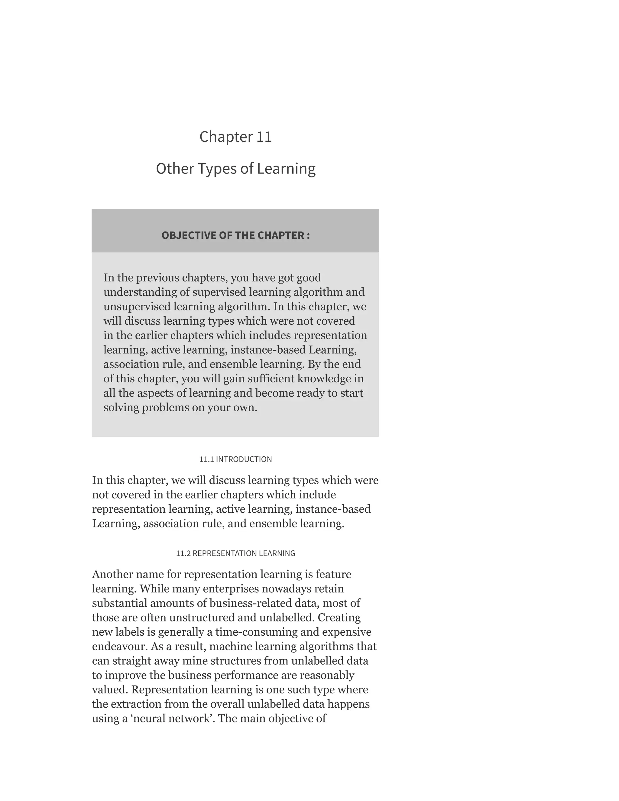 Chapter 11
Other Types of Learning
OBJECTIVE OF THE CHAPTER :
In the previous chapters, you have got good
understanding of supervised learning algorithm and
unsupervised learning algorithm. In this chapter, we
will discuss learning types which were not covered
in the earlier chapters which includes representation
learning, active learning, instance-based Learning,
association rule, and ensemble learning. By the end
of this chapter, you will gain sufficient knowledge in
all the aspects of learning and become ready to start
solving problems on your own.
11.1 INTRODUCTION
In this chapter, we will discuss learning types which were
not covered in the earlier chapters which include
representation learning, active learning, instance-based
Learning, association rule, and ensemble learning.
11.2 REPRESENTATION LEARNING
Another name for representation learning is feature
learning. While many enterprises nowadays retain
substantial amounts of business-related data, most of
those are often unstructured and unlabelled. Creating
new labels is generally a time-consuming and expensive
endeavour. As a result, machine learning algorithms that
can straight away mine structures from unlabelled data
to improve the business performance are reasonably
valued. Representation learning is one such type where
the extraction from the overall unlabelled data happens
using a ‘neural network’. The main objective of
 