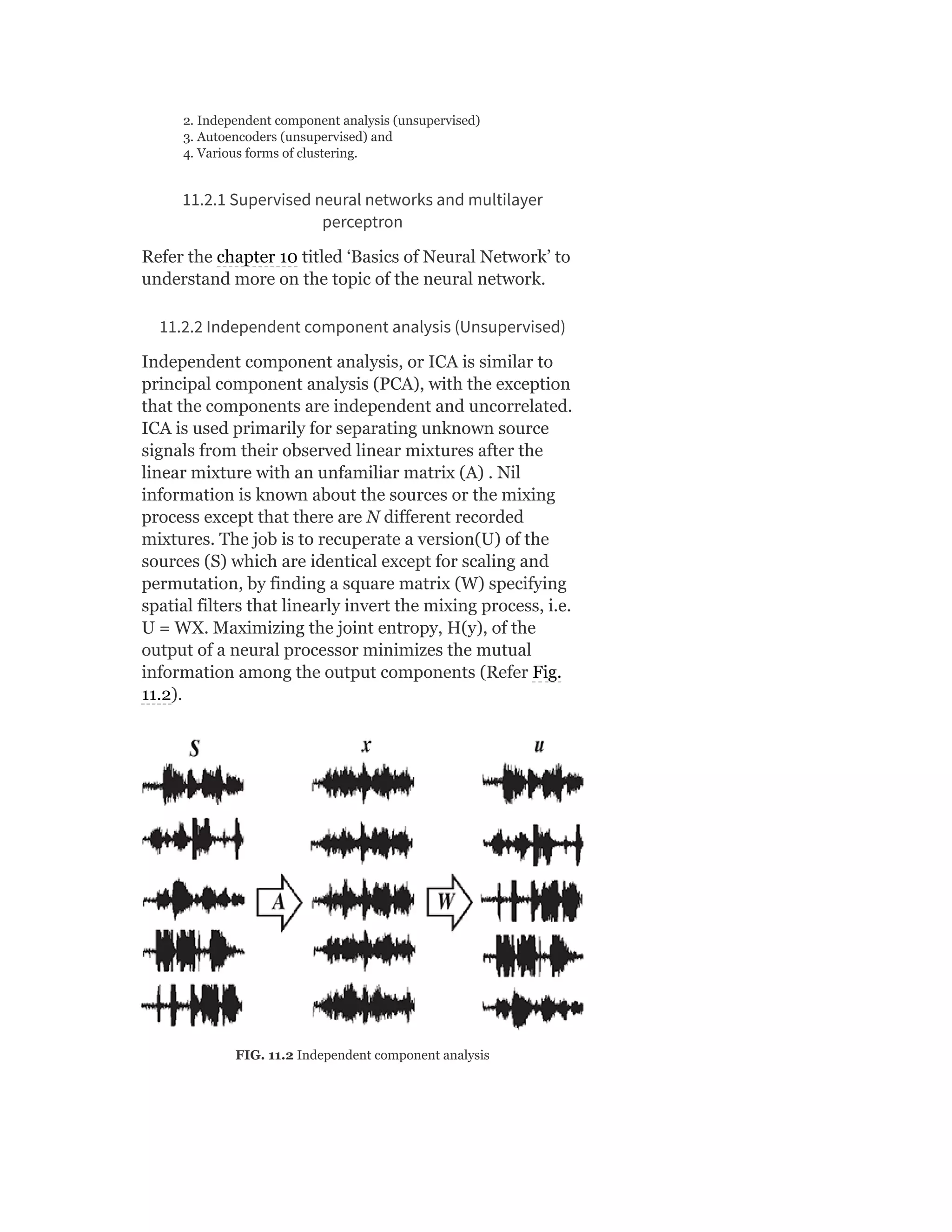2. Independent component analysis (unsupervised)
3. Autoencoders (unsupervised) and
4. Various forms of clustering.
11.2.1 Supervised neural networks and multilayer
perceptron
Refer the chapter 10 titled ‘Basics of Neural Network’ to
understand more on the topic of the neural network.
11.2.2 Independent component analysis (Unsupervised)
Independent component analysis, or ICA is similar to
principal component analysis (PCA), with the exception
that the components are independent and uncorrelated.
ICA is used primarily for separating unknown source
signals from their observed linear mixtures after the
linear mixture with an unfamiliar matrix (A) . Nil
information is known about the sources or the mixing
process except that there are N different recorded
mixtures. The job is to recuperate a version(U) of the
sources (S) which are identical except for scaling and
permutation, by finding a square matrix (W) specifying
spatial filters that linearly invert the mixing process, i.e.
U = WX. Maximizing the joint entropy, H(y), of the
output of a neural processor minimizes the mutual
information among the output components (Refer Fig.
11.2).
FIG. 11.2 Independent component analysis
 