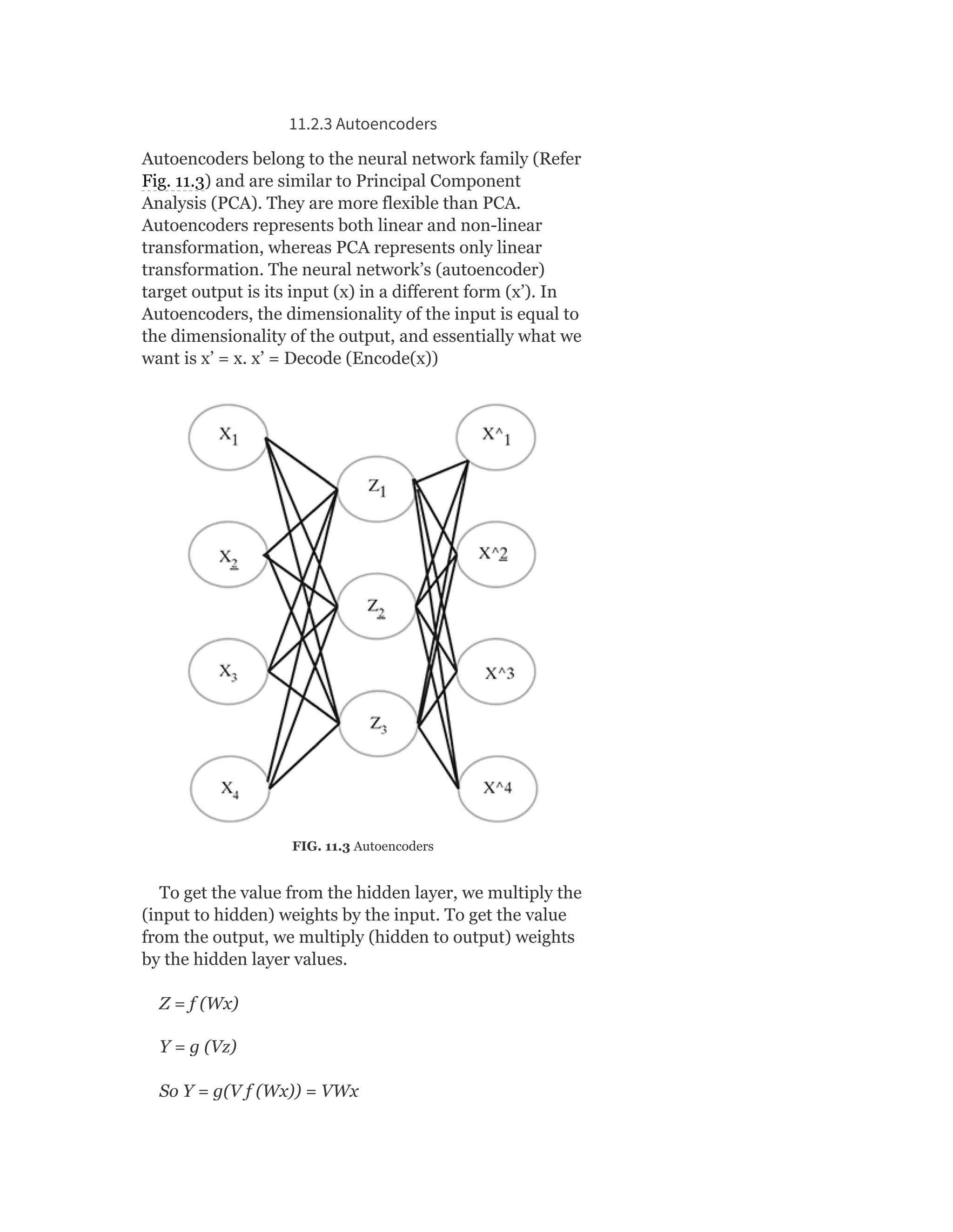 11.2.3 Autoencoders
Autoencoders belong to the neural network family (Refer
Fig. 11.3) and are similar to Principal Component
Analysis (PCA). They are more flexible than PCA.
Autoencoders represents both linear and non-linear
transformation, whereas PCA represents only linear
transformation. The neural network’s (autoencoder)
target output is its input (x) in a different form (x’). In
Autoencoders, the dimensionality of the input is equal to
the dimensionality of the output, and essentially what we
want is x’ = x. x’ = Decode (Encode(x))
FIG. 11.3 Autoencoders
To get the value from the hidden layer, we multiply the
(input to hidden) weights by the input. To get the value
from the output, we multiply (hidden to output) weights
by the hidden layer values.
Z = f (Wx)
Y = g (Vz)
So Y = g(V f (Wx)) = VWx
 