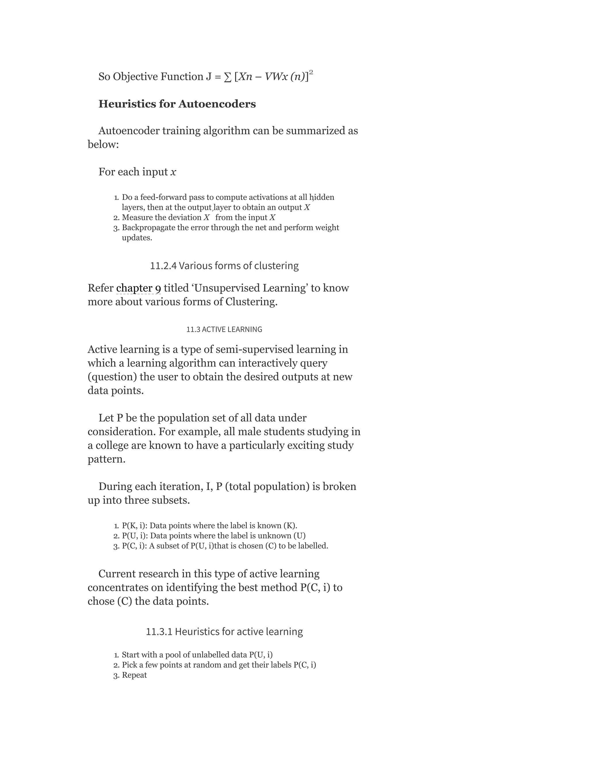 So Objective Function J = ∑ [Xn – VWx (n)]
Heuristics for Autoencoders
Autoencoder training algorithm can be summarized as
below:
For each input x
1. Do a feed-forward pass to compute activations at all hidden
layers, then at the output layer to obtain an output X
2. Measure the deviation X from the input X
3. Backpropagate the error through the net and perform weight
updates.
11.2.4 Various forms of clustering
Refer chapter 9 titled ‘Unsupervised Learning’ to know
more about various forms of Clustering.
11.3 ACTIVE LEARNING
Active learning is a type of semi-supervised learning in
which a learning algorithm can interactively query
(question) the user to obtain the desired outputs at new
data points.
Let P be the population set of all data under
consideration. For example, all male students studying in
a college are known to have a particularly exciting study
pattern.
During each iteration, I, P (total population) is broken
up into three subsets.
1. P(K, i): Data points where the label is known (K).
2. P(U, i): Data points where the label is unknown (U)
3. P(C, i): A subset of P(U, i)that is chosen (C) to be labelled.
Current research in this type of active learning
concentrates on identifying the best method P(C, i) to
chose (C) the data points.
11.3.1 Heuristics for active learning
1. Start with a pool of unlabelled data P(U, i)
2. Pick a few points at random and get their labels P(C, i)
3. Repeat
2
′
′
 