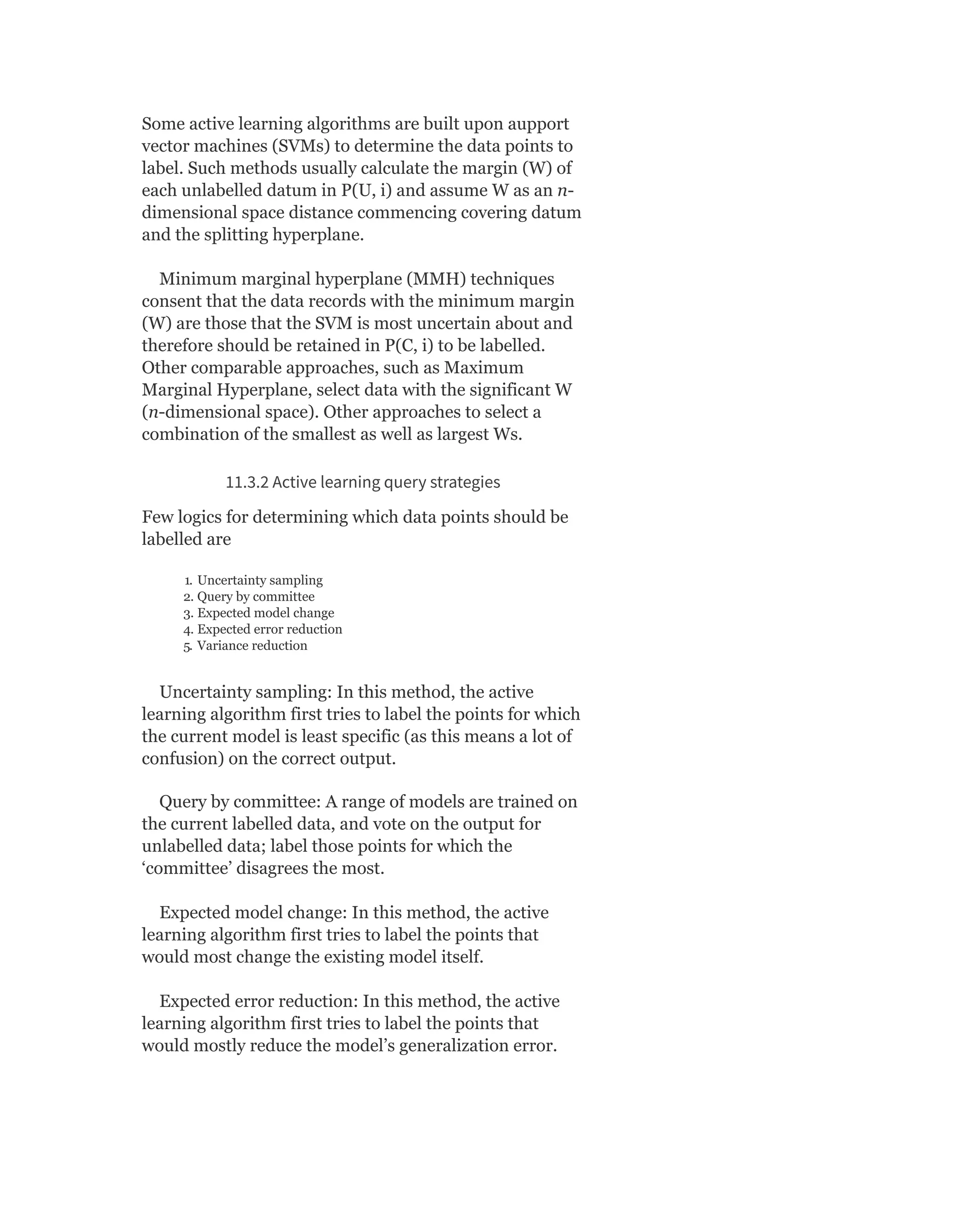 Some active learning algorithms are built upon aupport
vector machines (SVMs) to determine the data points to
label. Such methods usually calculate the margin (W) of
each unlabelled datum in P(U, i) and assume W as an n-
dimensional space distance commencing covering datum
and the splitting hyperplane.
Minimum marginal hyperplane (MMH) techniques
consent that the data records with the minimum margin
(W) are those that the SVM is most uncertain about and
therefore should be retained in P(C, i) to be labelled.
Other comparable approaches, such as Maximum
Marginal Hyperplane, select data with the significant W
(n-dimensional space). Other approaches to select a
combination of the smallest as well as largest Ws.
11.3.2 Active learning query strategies
Few logics for determining which data points should be
labelled are
1. Uncertainty sampling
2. Query by committee
3. Expected model change
4. Expected error reduction
5. Variance reduction
Uncertainty sampling: In this method, the active
learning algorithm first tries to label the points for which
the current model is least specific (as this means a lot of
confusion) on the correct output.
Query by committee: A range of models are trained on
the current labelled data, and vote on the output for
unlabelled data; label those points for which the
‘committee’ disagrees the most.
Expected model change: In this method, the active
learning algorithm first tries to label the points that
would most change the existing model itself.
Expected error reduction: In this method, the active
learning algorithm first tries to label the points that
would mostly reduce the model’s generalization error.
 