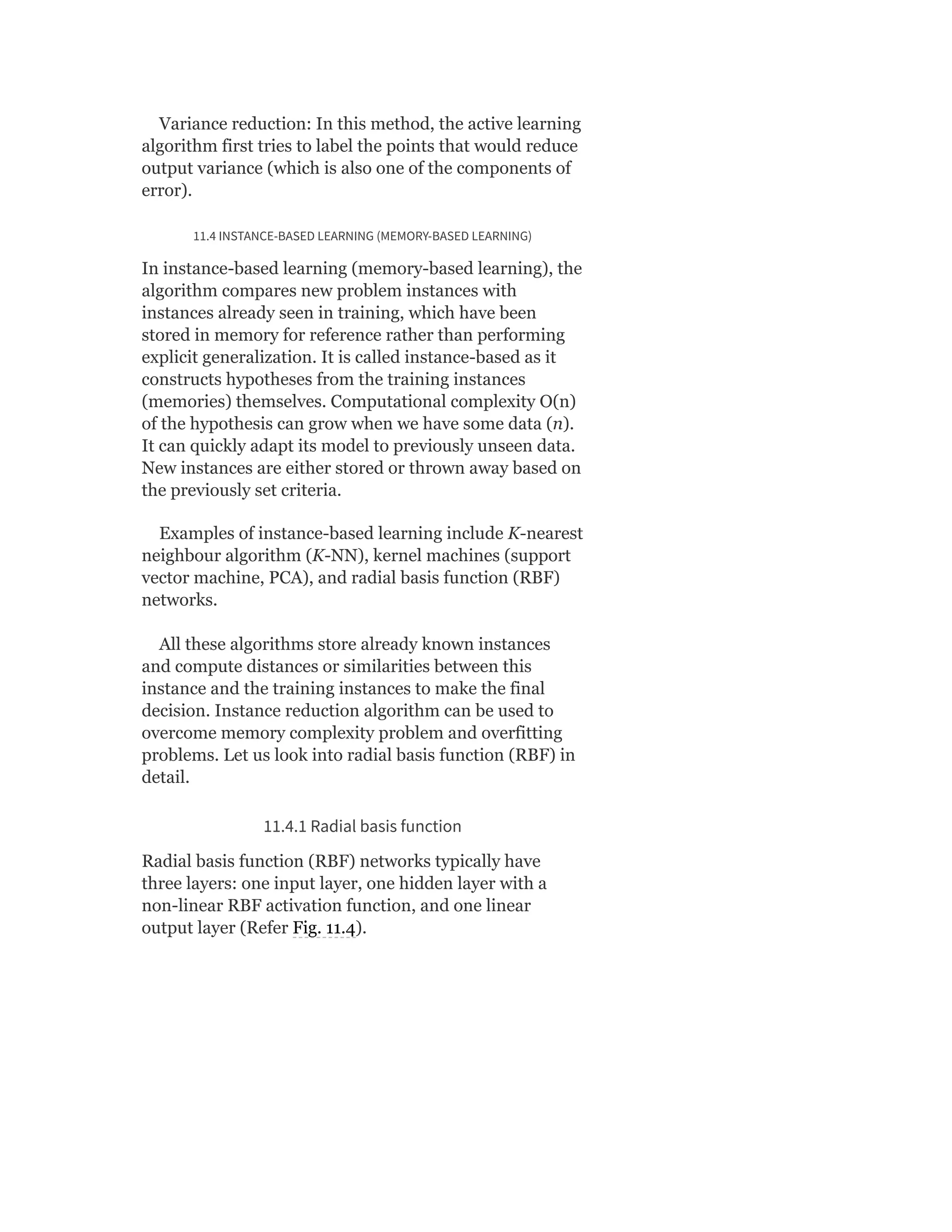 Variance reduction: In this method, the active learning
algorithm first tries to label the points that would reduce
output variance (which is also one of the components of
error).
11.4 INSTANCE-BASED LEARNING (MEMORY-BASED LEARNING)
In instance-based learning (memory-based learning), the
algorithm compares new problem instances with
instances already seen in training, which have been
stored in memory for reference rather than performing
explicit generalization. It is called instance-based as it
constructs hypotheses from the training instances
(memories) themselves. Computational complexity O(n)
of the hypothesis can grow when we have some data (n).
It can quickly adapt its model to previously unseen data.
New instances are either stored or thrown away based on
the previously set criteria.
Examples of instance-based learning include K-nearest
neighbour algorithm (K-NN), kernel machines (support
vector machine, PCA), and radial basis function (RBF)
networks.
All these algorithms store already known instances
and compute distances or similarities between this
instance and the training instances to make the final
decision. Instance reduction algorithm can be used to
overcome memory complexity problem and overfitting
problems. Let us look into radial basis function (RBF) in
detail.
11.4.1 Radial basis function
Radial basis function (RBF) networks typically have
three layers: one input layer, one hidden layer with a
non-linear RBF activation function, and one linear
output layer (Refer Fig. 11.4).
 