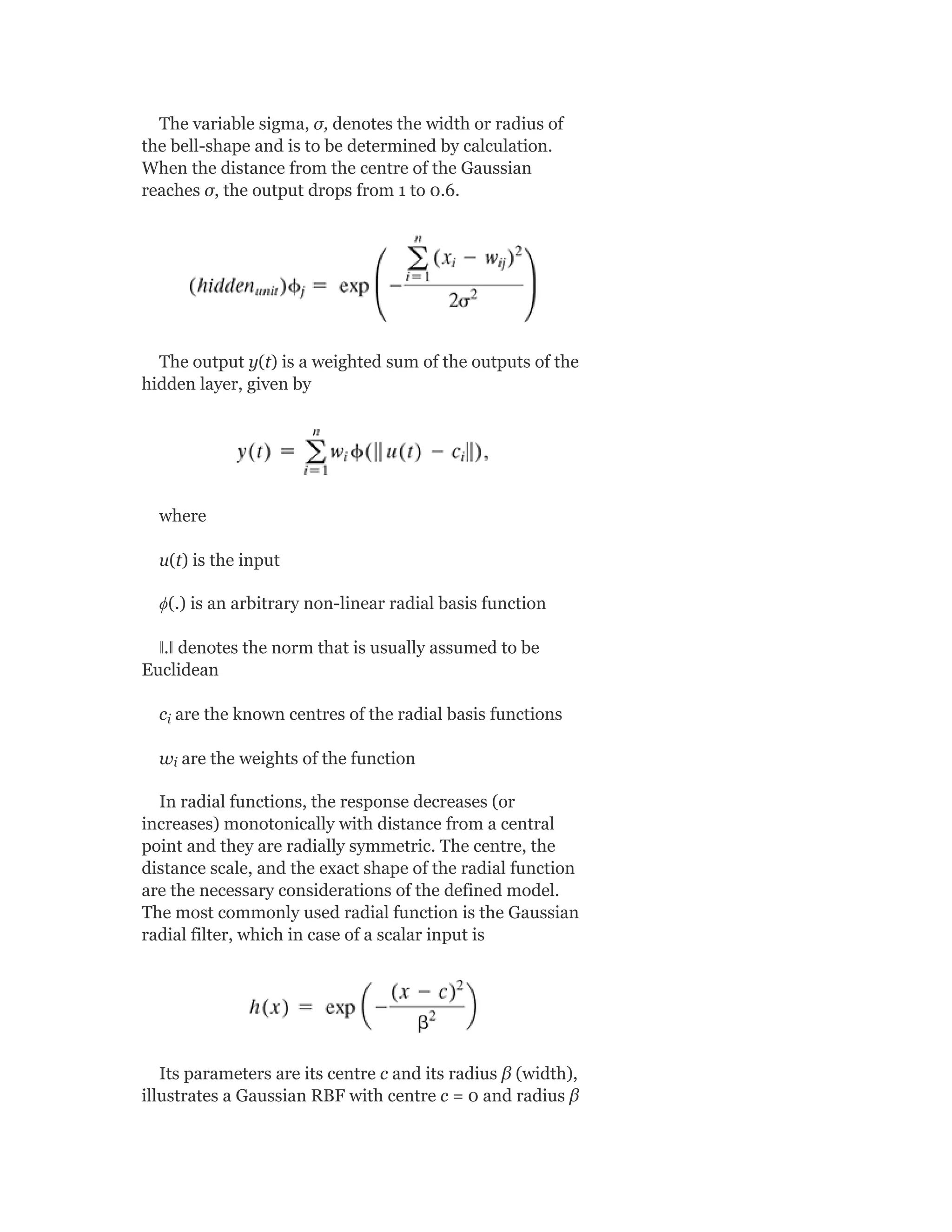 The variable sigma, σ, denotes the width or radius of
the bell-shape and is to be determined by calculation.
When the distance from the centre of the Gaussian
reaches σ, the output drops from 1 to 0.6.
The output y(t) is a weighted sum of the outputs of the
hidden layer, given by
where
u(t) is the input
ϕ(.) is an arbitrary non-linear radial basis function
ǁ.ǁ denotes the norm that is usually assumed to be
Euclidean
c are the known centres of the radial basis functions
w are the weights of the function
In radial functions, the response decreases (or
increases) monotonically with distance from a central
point and they are radially symmetric. The centre, the
distance scale, and the exact shape of the radial function
are the necessary considerations of the defined model.
The most commonly used radial function is the Gaussian
radial filter, which in case of a scalar input is
Its parameters are its centre c and its radius β (width),
illustrates a Gaussian RBF with centre c = 0 and radius β
i
i
 