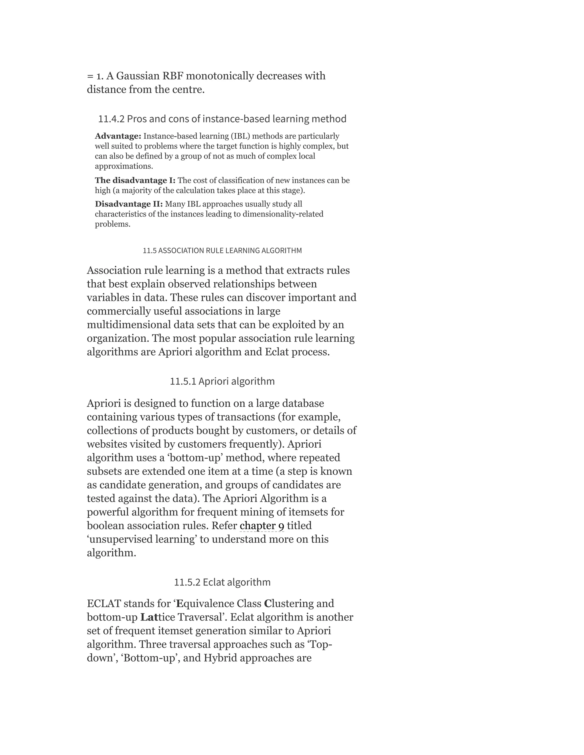 = 1. A Gaussian RBF monotonically decreases with
distance from the centre.
11.4.2 Pros and cons of instance-based learning method
Advantage: Instance-based learning (IBL) methods are particularly
well suited to problems where the target function is highly complex, but
can also be defined by a group of not as much of complex local
approximations.
The disadvantage I: The cost of classification of new instances can be
high (a majority of the calculation takes place at this stage).
Disadvantage II: Many IBL approaches usually study all
characteristics of the instances leading to dimensionality-related
problems.
11.5 ASSOCIATION RULE LEARNING ALGORITHM
Association rule learning is a method that extracts rules
that best explain observed relationships between
variables in data. These rules can discover important and
commercially useful associations in large
multidimensional data sets that can be exploited by an
organization. The most popular association rule learning
algorithms are Apriori algorithm and Eclat process.
11.5.1 Apriori algorithm
Apriori is designed to function on a large database
containing various types of transactions (for example,
collections of products bought by customers, or details of
websites visited by customers frequently). Apriori
algorithm uses a ‘bottom-up’ method, where repeated
subsets are extended one item at a time (a step is known
as candidate generation, and groups of candidates are
tested against the data). The Apriori Algorithm is a
powerful algorithm for frequent mining of itemsets for
boolean association rules. Refer chapter 9 titled
‘unsupervised learning’ to understand more on this
algorithm.
11.5.2 Eclat algorithm
ECLAT stands for ‘Equivalence Class Clustering and
bottom-up Lattice Traversal’. Eclat algorithm is another
set of frequent itemset generation similar to Apriori
algorithm. Three traversal approaches such as ‘Top-
down’, ‘Bottom-up’, and Hybrid approaches are
 